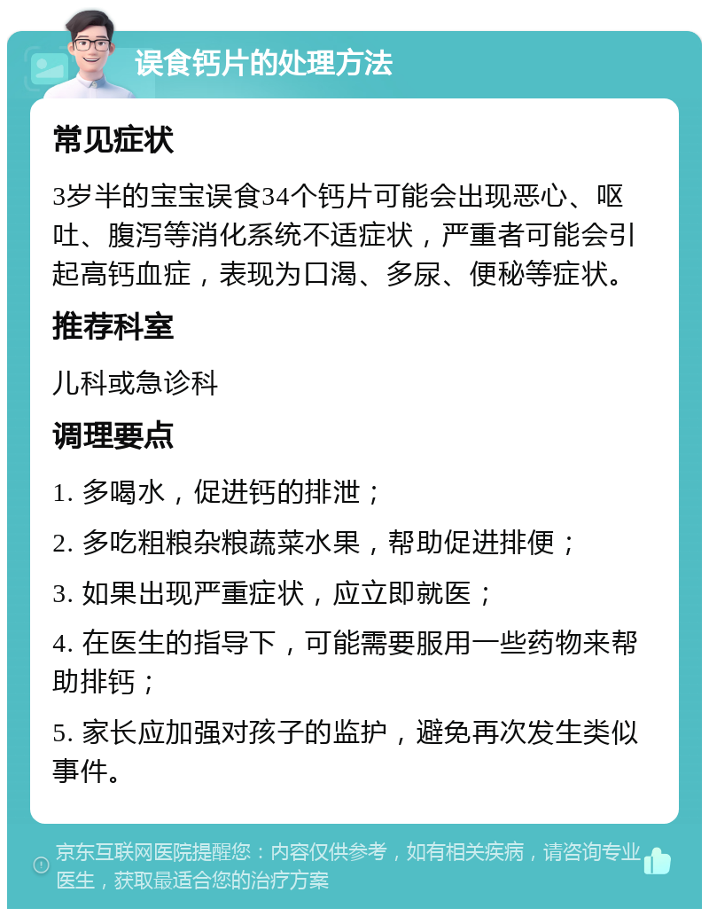 误食钙片的处理方法 常见症状 3岁半的宝宝误食34个钙片可能会出现恶心、呕吐、腹泻等消化系统不适症状，严重者可能会引起高钙血症，表现为口渴、多尿、便秘等症状。 推荐科室 儿科或急诊科 调理要点 1. 多喝水，促进钙的排泄； 2. 多吃粗粮杂粮蔬菜水果，帮助促进排便； 3. 如果出现严重症状，应立即就医； 4. 在医生的指导下，可能需要服用一些药物来帮助排钙； 5. 家长应加强对孩子的监护，避免再次发生类似事件。