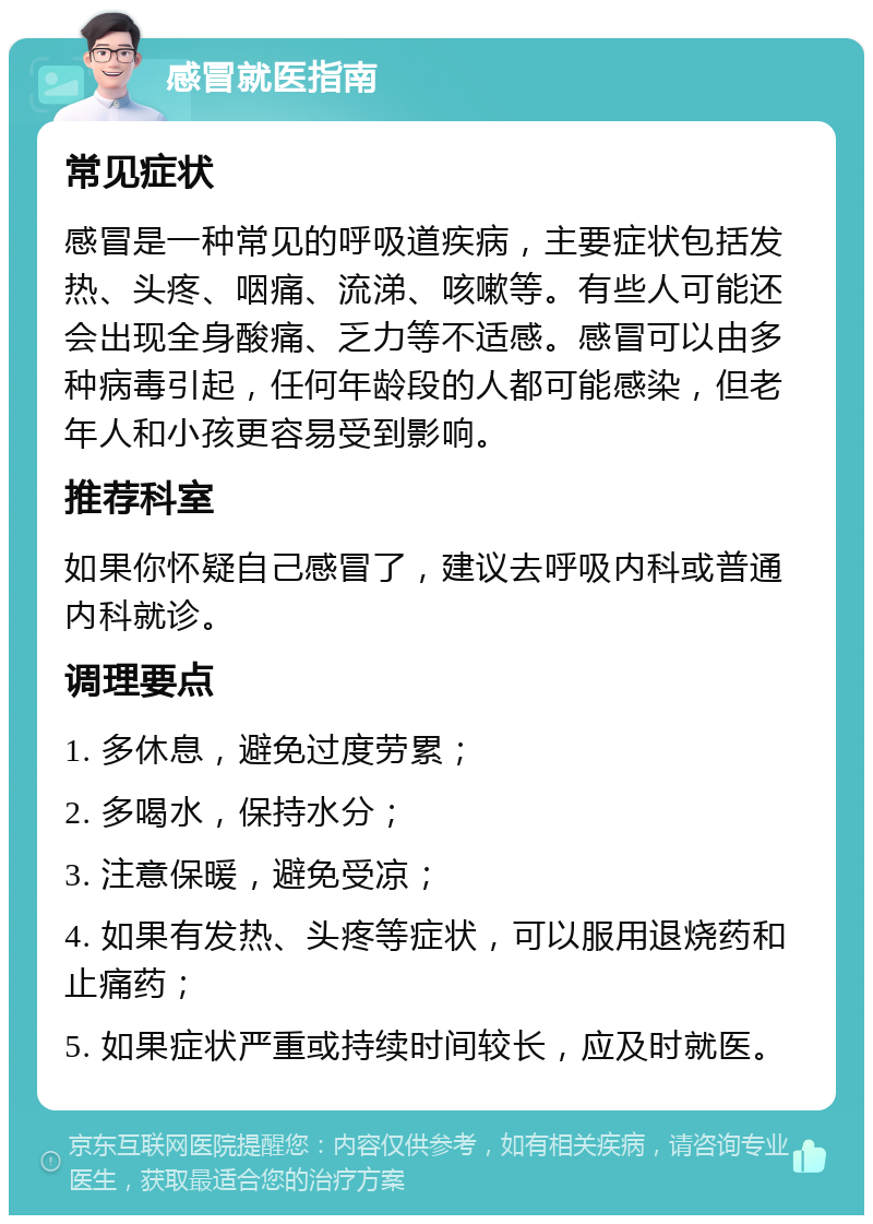 感冒就医指南 常见症状 感冒是一种常见的呼吸道疾病，主要症状包括发热、头疼、咽痛、流涕、咳嗽等。有些人可能还会出现全身酸痛、乏力等不适感。感冒可以由多种病毒引起，任何年龄段的人都可能感染，但老年人和小孩更容易受到影响。 推荐科室 如果你怀疑自己感冒了，建议去呼吸内科或普通内科就诊。 调理要点 1. 多休息，避免过度劳累； 2. 多喝水，保持水分； 3. 注意保暖，避免受凉； 4. 如果有发热、头疼等症状，可以服用退烧药和止痛药； 5. 如果症状严重或持续时间较长，应及时就医。