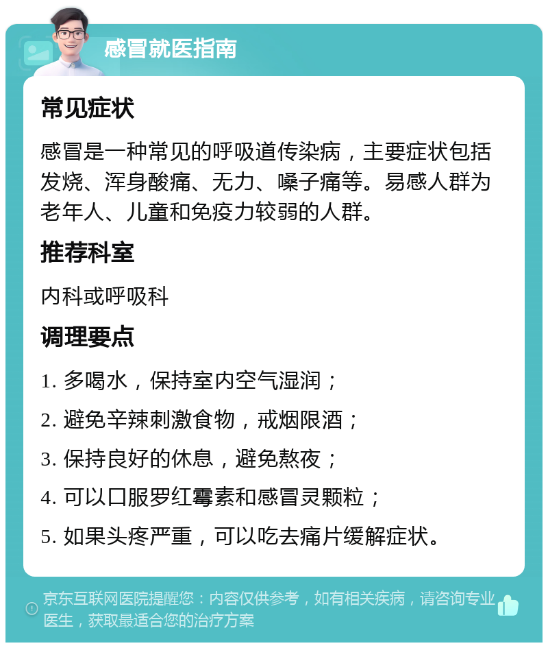 感冒就医指南 常见症状 感冒是一种常见的呼吸道传染病，主要症状包括发烧、浑身酸痛、无力、嗓子痛等。易感人群为老年人、儿童和免疫力较弱的人群。 推荐科室 内科或呼吸科 调理要点 1. 多喝水，保持室内空气湿润； 2. 避免辛辣刺激食物，戒烟限酒； 3. 保持良好的休息，避免熬夜； 4. 可以口服罗红霉素和感冒灵颗粒； 5. 如果头疼严重，可以吃去痛片缓解症状。