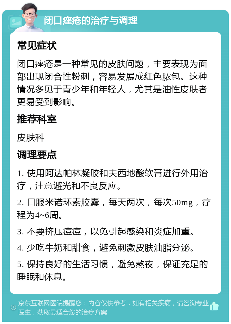 闭口痤疮的治疗与调理 常见症状 闭口痤疮是一种常见的皮肤问题，主要表现为面部出现闭合性粉刺，容易发展成红色脓包。这种情况多见于青少年和年轻人，尤其是油性皮肤者更易受到影响。 推荐科室 皮肤科 调理要点 1. 使用阿达帕林凝胶和夫西地酸软膏进行外用治疗，注意避光和不良反应。 2. 口服米诺环素胶囊，每天两次，每次50mg，疗程为4~6周。 3. 不要挤压痘痘，以免引起感染和炎症加重。 4. 少吃牛奶和甜食，避免刺激皮肤油脂分泌。 5. 保持良好的生活习惯，避免熬夜，保证充足的睡眠和休息。