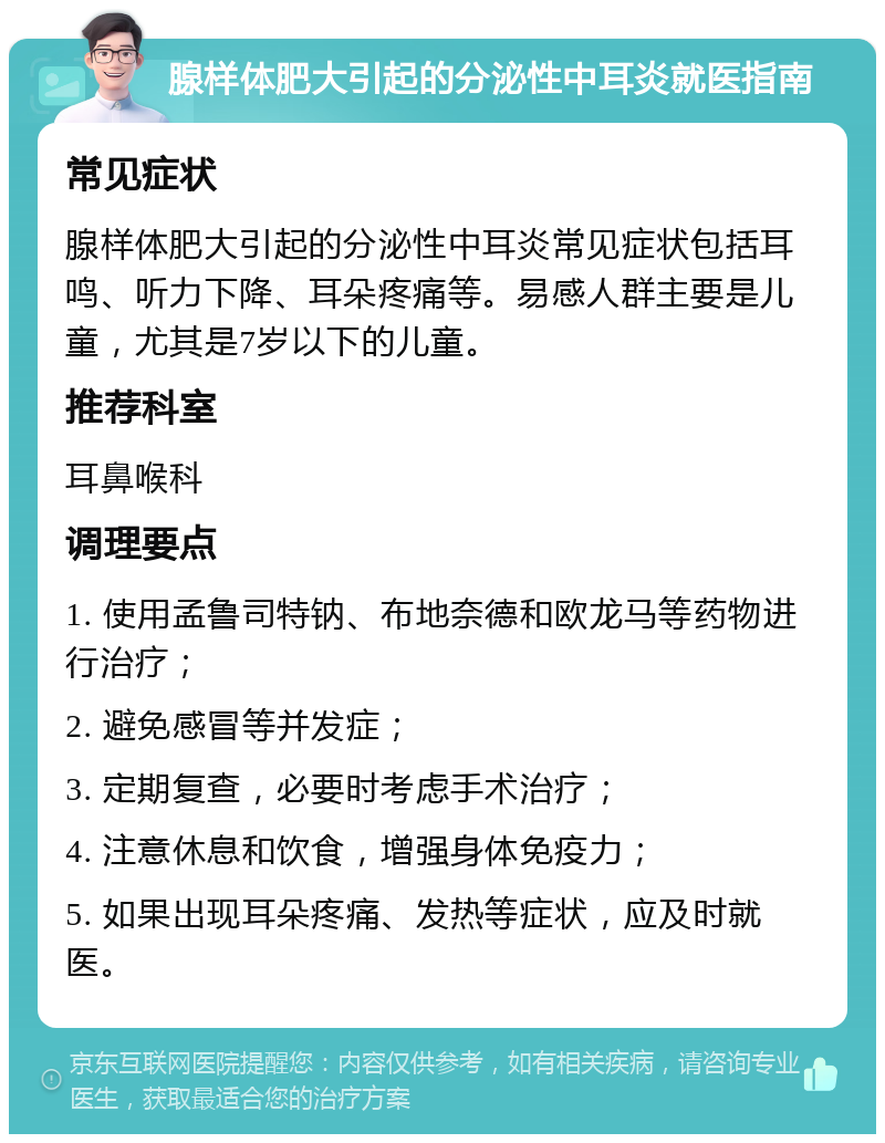 腺样体肥大引起的分泌性中耳炎就医指南 常见症状 腺样体肥大引起的分泌性中耳炎常见症状包括耳鸣、听力下降、耳朵疼痛等。易感人群主要是儿童，尤其是7岁以下的儿童。 推荐科室 耳鼻喉科 调理要点 1. 使用孟鲁司特钠、布地奈德和欧龙马等药物进行治疗； 2. 避免感冒等并发症； 3. 定期复查，必要时考虑手术治疗； 4. 注意休息和饮食，增强身体免疫力； 5. 如果出现耳朵疼痛、发热等症状，应及时就医。