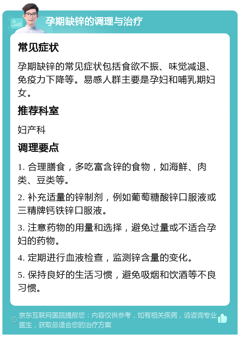 孕期缺锌的调理与治疗 常见症状 孕期缺锌的常见症状包括食欲不振、味觉减退、免疫力下降等。易感人群主要是孕妇和哺乳期妇女。 推荐科室 妇产科 调理要点 1. 合理膳食，多吃富含锌的食物，如海鲜、肉类、豆类等。 2. 补充适量的锌制剂，例如葡萄糖酸锌口服液或三精牌钙铁锌口服液。 3. 注意药物的用量和选择，避免过量或不适合孕妇的药物。 4. 定期进行血液检查，监测锌含量的变化。 5. 保持良好的生活习惯，避免吸烟和饮酒等不良习惯。