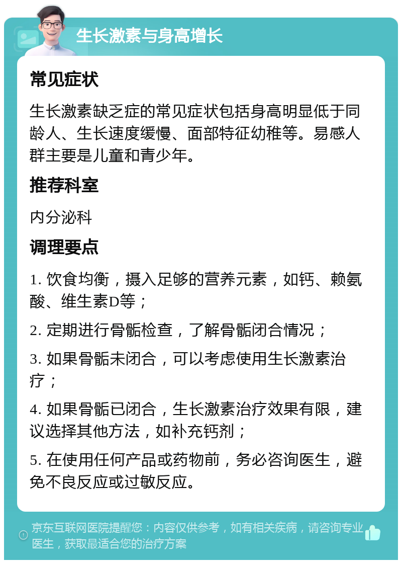 生长激素与身高增长 常见症状 生长激素缺乏症的常见症状包括身高明显低于同龄人、生长速度缓慢、面部特征幼稚等。易感人群主要是儿童和青少年。 推荐科室 内分泌科 调理要点 1. 饮食均衡，摄入足够的营养元素，如钙、赖氨酸、维生素D等； 2. 定期进行骨骺检查，了解骨骺闭合情况； 3. 如果骨骺未闭合，可以考虑使用生长激素治疗； 4. 如果骨骺已闭合，生长激素治疗效果有限，建议选择其他方法，如补充钙剂； 5. 在使用任何产品或药物前，务必咨询医生，避免不良反应或过敏反应。