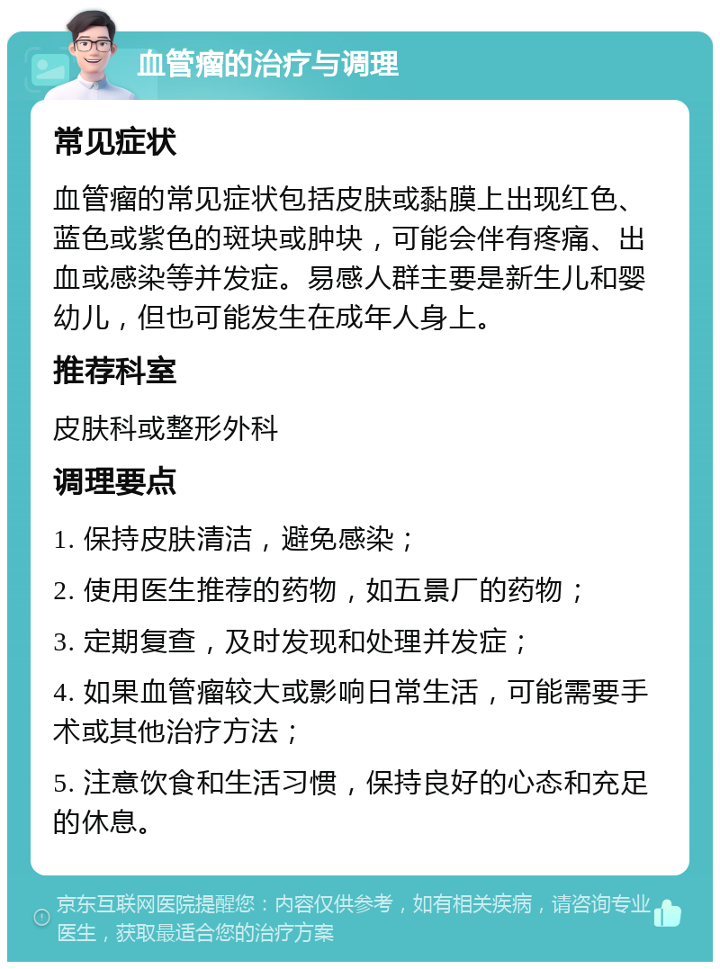 血管瘤的治疗与调理 常见症状 血管瘤的常见症状包括皮肤或黏膜上出现红色、蓝色或紫色的斑块或肿块，可能会伴有疼痛、出血或感染等并发症。易感人群主要是新生儿和婴幼儿，但也可能发生在成年人身上。 推荐科室 皮肤科或整形外科 调理要点 1. 保持皮肤清洁，避免感染； 2. 使用医生推荐的药物，如五景厂的药物； 3. 定期复查，及时发现和处理并发症； 4. 如果血管瘤较大或影响日常生活，可能需要手术或其他治疗方法； 5. 注意饮食和生活习惯，保持良好的心态和充足的休息。