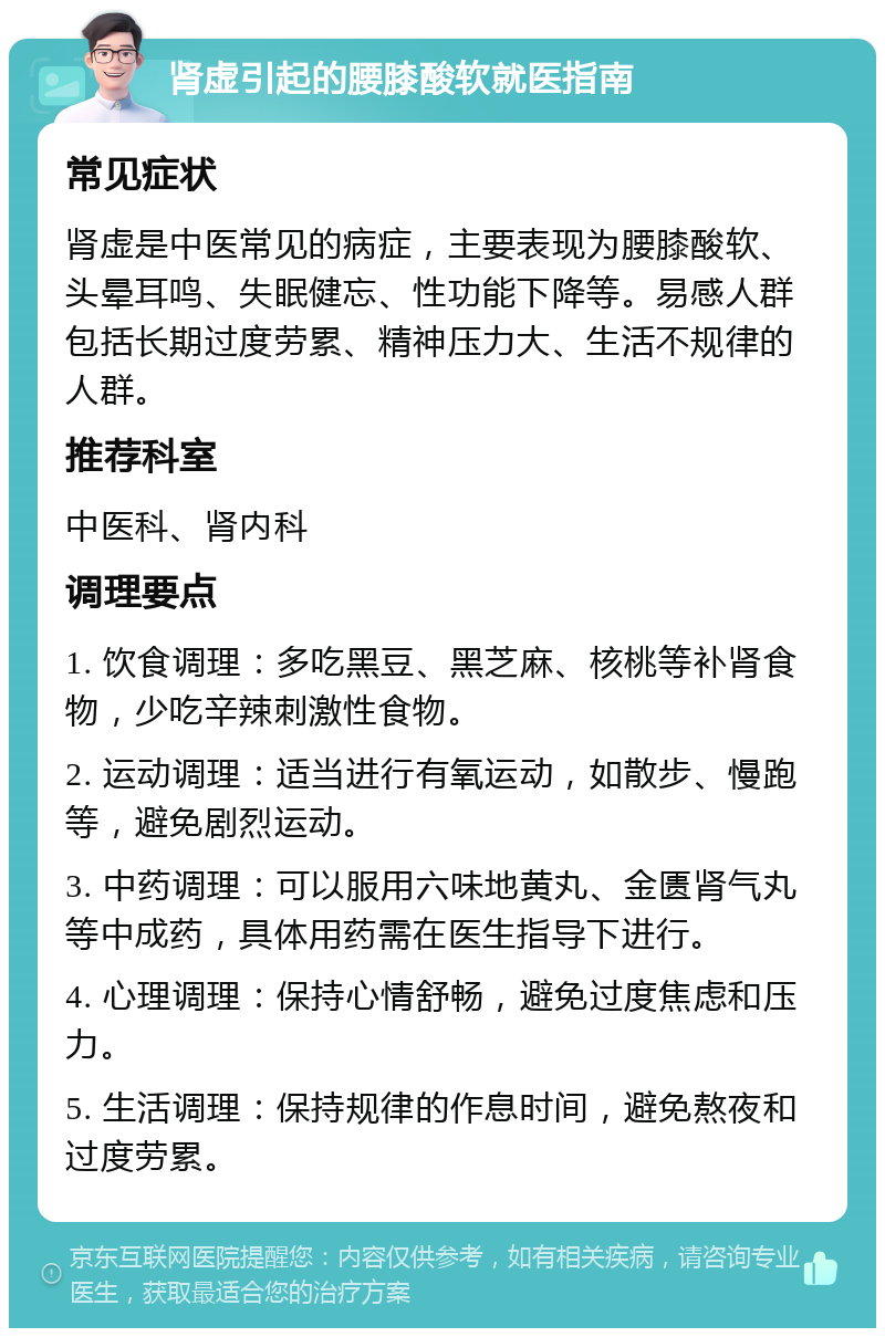 肾虚引起的腰膝酸软就医指南 常见症状 肾虚是中医常见的病症，主要表现为腰膝酸软、头晕耳鸣、失眠健忘、性功能下降等。易感人群包括长期过度劳累、精神压力大、生活不规律的人群。 推荐科室 中医科、肾内科 调理要点 1. 饮食调理：多吃黑豆、黑芝麻、核桃等补肾食物，少吃辛辣刺激性食物。 2. 运动调理：适当进行有氧运动，如散步、慢跑等，避免剧烈运动。 3. 中药调理：可以服用六味地黄丸、金匮肾气丸等中成药，具体用药需在医生指导下进行。 4. 心理调理：保持心情舒畅，避免过度焦虑和压力。 5. 生活调理：保持规律的作息时间，避免熬夜和过度劳累。