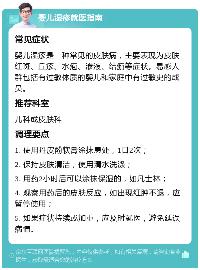 婴儿湿疹就医指南 常见症状 婴儿湿疹是一种常见的皮肤病，主要表现为皮肤红斑、丘疹、水疱、渗液、结痂等症状。易感人群包括有过敏体质的婴儿和家庭中有过敏史的成员。 推荐科室 儿科或皮肤科 调理要点 1. 使用丹皮酚软膏涂抹患处，1日2次； 2. 保持皮肤清洁，使用清水洗涤； 3. 用药2小时后可以涂抹保湿的，如凡士林； 4. 观察用药后的皮肤反应，如出现红肿不退，应暂停使用； 5. 如果症状持续或加重，应及时就医，避免延误病情。