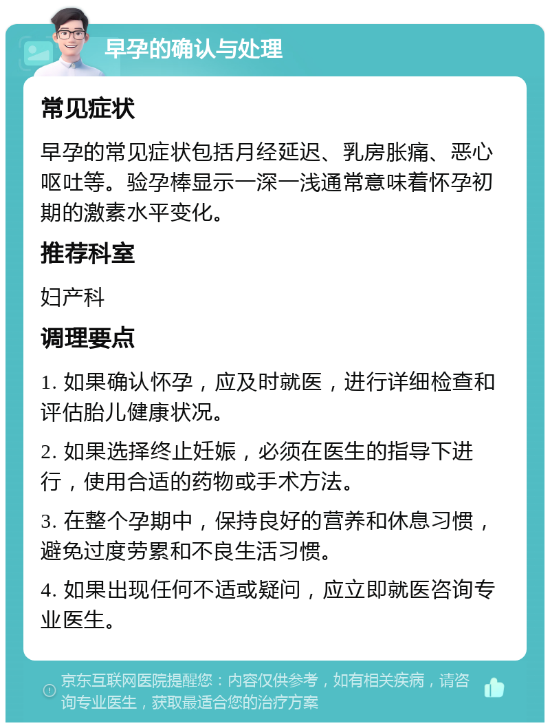 早孕的确认与处理 常见症状 早孕的常见症状包括月经延迟、乳房胀痛、恶心呕吐等。验孕棒显示一深一浅通常意味着怀孕初期的激素水平变化。 推荐科室 妇产科 调理要点 1. 如果确认怀孕，应及时就医，进行详细检查和评估胎儿健康状况。 2. 如果选择终止妊娠，必须在医生的指导下进行，使用合适的药物或手术方法。 3. 在整个孕期中，保持良好的营养和休息习惯，避免过度劳累和不良生活习惯。 4. 如果出现任何不适或疑问，应立即就医咨询专业医生。