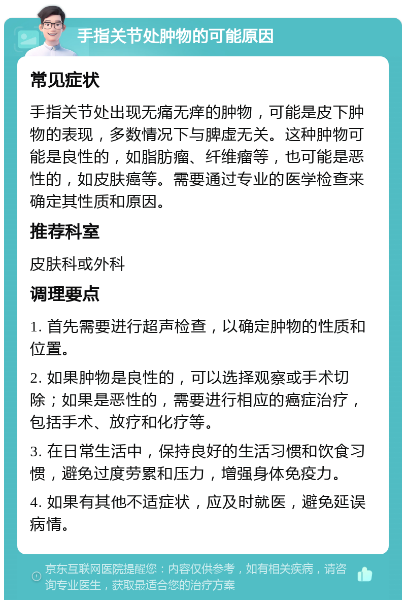 手指关节处肿物的可能原因 常见症状 手指关节处出现无痛无痒的肿物，可能是皮下肿物的表现，多数情况下与脾虚无关。这种肿物可能是良性的，如脂肪瘤、纤维瘤等，也可能是恶性的，如皮肤癌等。需要通过专业的医学检查来确定其性质和原因。 推荐科室 皮肤科或外科 调理要点 1. 首先需要进行超声检查，以确定肿物的性质和位置。 2. 如果肿物是良性的，可以选择观察或手术切除；如果是恶性的，需要进行相应的癌症治疗，包括手术、放疗和化疗等。 3. 在日常生活中，保持良好的生活习惯和饮食习惯，避免过度劳累和压力，增强身体免疫力。 4. 如果有其他不适症状，应及时就医，避免延误病情。