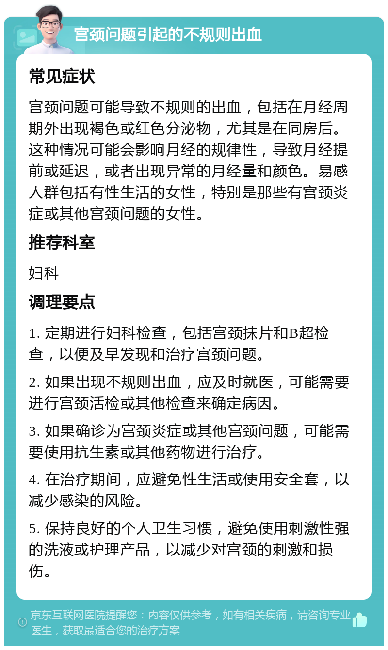 宫颈问题引起的不规则出血 常见症状 宫颈问题可能导致不规则的出血，包括在月经周期外出现褐色或红色分泌物，尤其是在同房后。这种情况可能会影响月经的规律性，导致月经提前或延迟，或者出现异常的月经量和颜色。易感人群包括有性生活的女性，特别是那些有宫颈炎症或其他宫颈问题的女性。 推荐科室 妇科 调理要点 1. 定期进行妇科检查，包括宫颈抹片和B超检查，以便及早发现和治疗宫颈问题。 2. 如果出现不规则出血，应及时就医，可能需要进行宫颈活检或其他检查来确定病因。 3. 如果确诊为宫颈炎症或其他宫颈问题，可能需要使用抗生素或其他药物进行治疗。 4. 在治疗期间，应避免性生活或使用安全套，以减少感染的风险。 5. 保持良好的个人卫生习惯，避免使用刺激性强的洗液或护理产品，以减少对宫颈的刺激和损伤。