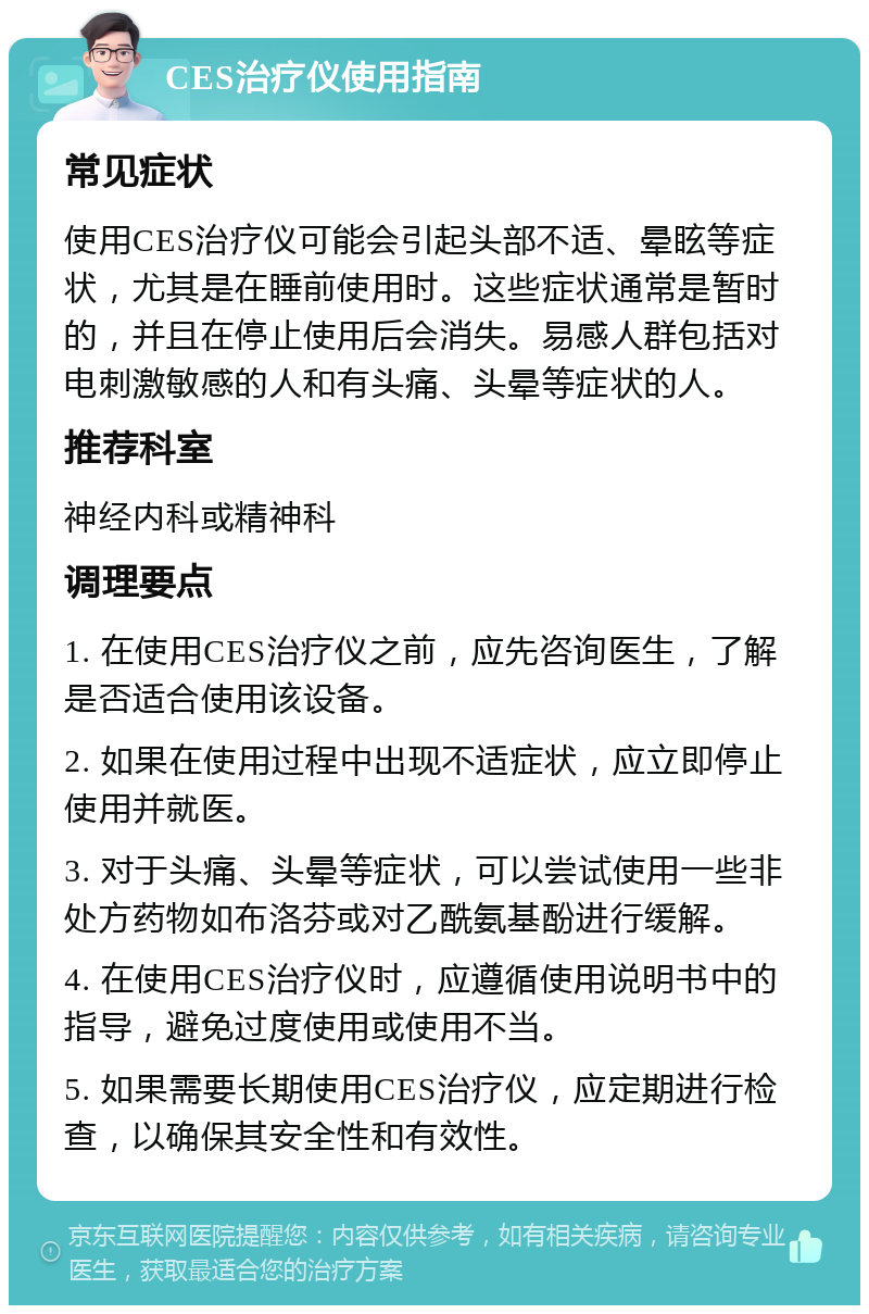 CES治疗仪使用指南 常见症状 使用CES治疗仪可能会引起头部不适、晕眩等症状，尤其是在睡前使用时。这些症状通常是暂时的，并且在停止使用后会消失。易感人群包括对电刺激敏感的人和有头痛、头晕等症状的人。 推荐科室 神经内科或精神科 调理要点 1. 在使用CES治疗仪之前，应先咨询医生，了解是否适合使用该设备。 2. 如果在使用过程中出现不适症状，应立即停止使用并就医。 3. 对于头痛、头晕等症状，可以尝试使用一些非处方药物如布洛芬或对乙酰氨基酚进行缓解。 4. 在使用CES治疗仪时，应遵循使用说明书中的指导，避免过度使用或使用不当。 5. 如果需要长期使用CES治疗仪，应定期进行检查，以确保其安全性和有效性。