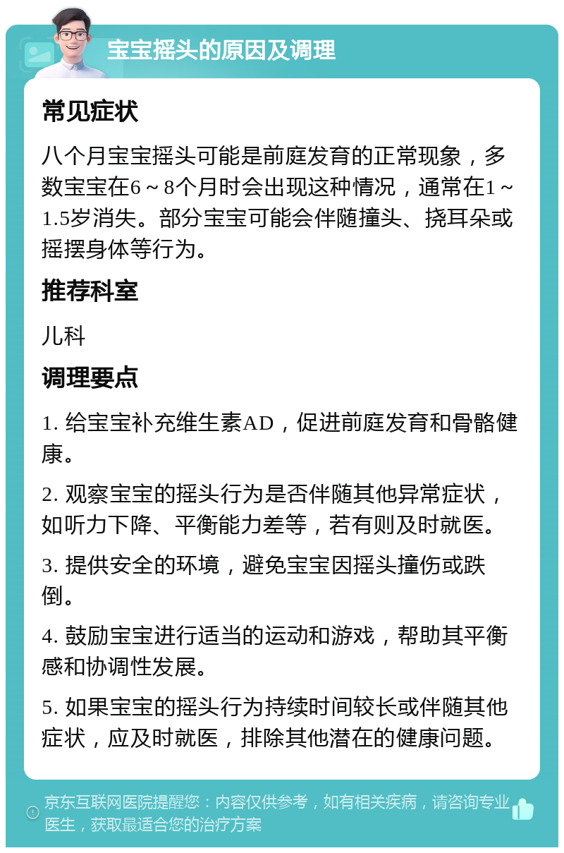 宝宝摇头的原因及调理 常见症状 八个月宝宝摇头可能是前庭发育的正常现象，多数宝宝在6～8个月时会出现这种情况，通常在1～1.5岁消失。部分宝宝可能会伴随撞头、挠耳朵或摇摆身体等行为。 推荐科室 儿科 调理要点 1. 给宝宝补充维生素AD，促进前庭发育和骨骼健康。 2. 观察宝宝的摇头行为是否伴随其他异常症状，如听力下降、平衡能力差等，若有则及时就医。 3. 提供安全的环境，避免宝宝因摇头撞伤或跌倒。 4. 鼓励宝宝进行适当的运动和游戏，帮助其平衡感和协调性发展。 5. 如果宝宝的摇头行为持续时间较长或伴随其他症状，应及时就医，排除其他潜在的健康问题。