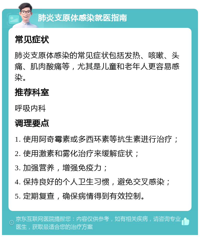 肺炎支原体感染就医指南 常见症状 肺炎支原体感染的常见症状包括发热、咳嗽、头痛、肌肉酸痛等，尤其是儿童和老年人更容易感染。 推荐科室 呼吸内科 调理要点 1. 使用阿奇霉素或多西环素等抗生素进行治疗； 2. 使用激素和雾化治疗来缓解症状； 3. 加强营养，增强免疫力； 4. 保持良好的个人卫生习惯，避免交叉感染； 5. 定期复查，确保病情得到有效控制。