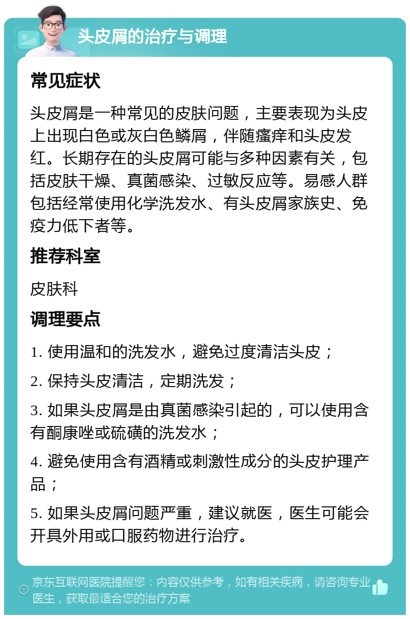 头皮屑的治疗与调理 常见症状 头皮屑是一种常见的皮肤问题，主要表现为头皮上出现白色或灰白色鳞屑，伴随瘙痒和头皮发红。长期存在的头皮屑可能与多种因素有关，包括皮肤干燥、真菌感染、过敏反应等。易感人群包括经常使用化学洗发水、有头皮屑家族史、免疫力低下者等。 推荐科室 皮肤科 调理要点 1. 使用温和的洗发水，避免过度清洁头皮； 2. 保持头皮清洁，定期洗发； 3. 如果头皮屑是由真菌感染引起的，可以使用含有酮康唑或硫磺的洗发水； 4. 避免使用含有酒精或刺激性成分的头皮护理产品； 5. 如果头皮屑问题严重，建议就医，医生可能会开具外用或口服药物进行治疗。