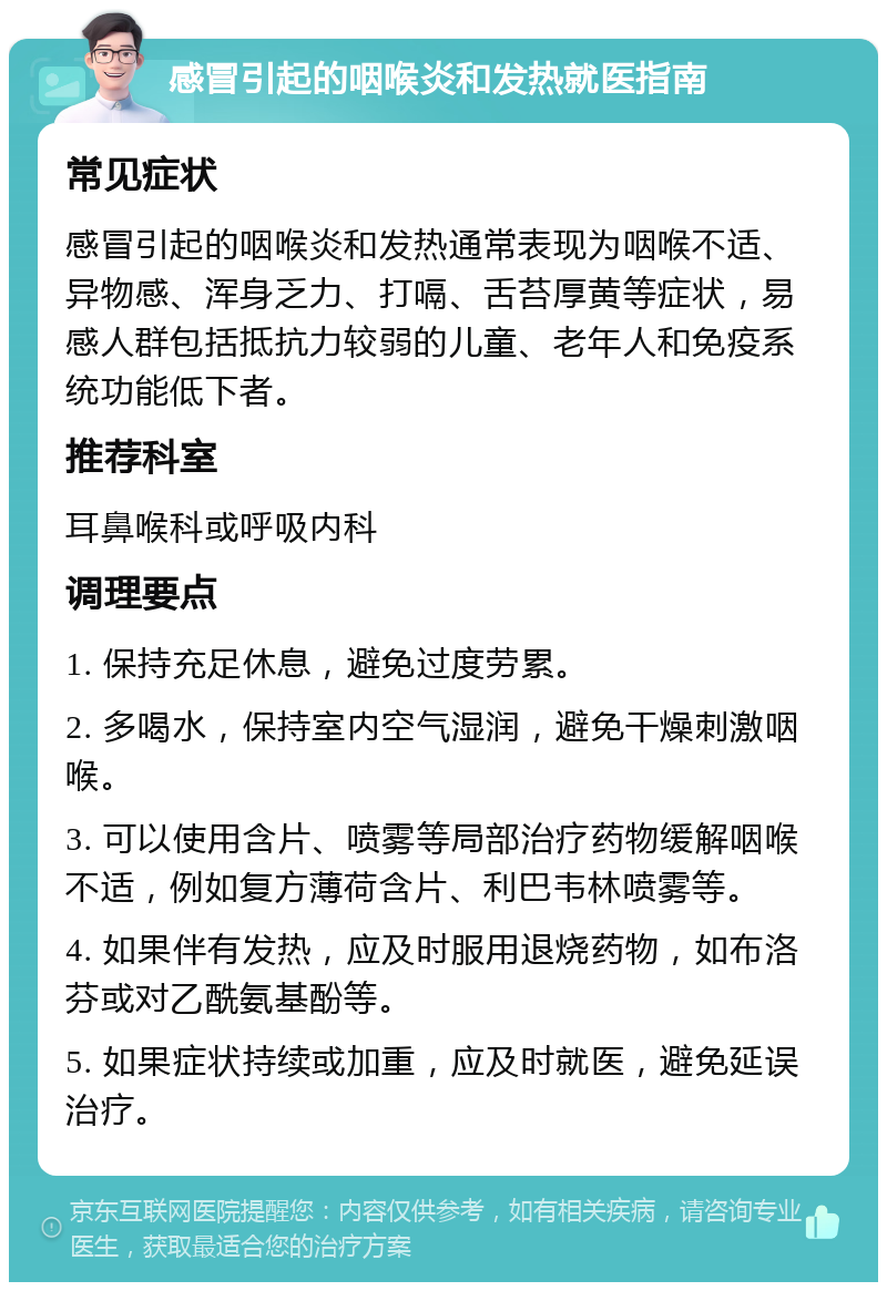 感冒引起的咽喉炎和发热就医指南 常见症状 感冒引起的咽喉炎和发热通常表现为咽喉不适、异物感、浑身乏力、打嗝、舌苔厚黄等症状，易感人群包括抵抗力较弱的儿童、老年人和免疫系统功能低下者。 推荐科室 耳鼻喉科或呼吸内科 调理要点 1. 保持充足休息，避免过度劳累。 2. 多喝水，保持室内空气湿润，避免干燥刺激咽喉。 3. 可以使用含片、喷雾等局部治疗药物缓解咽喉不适，例如复方薄荷含片、利巴韦林喷雾等。 4. 如果伴有发热，应及时服用退烧药物，如布洛芬或对乙酰氨基酚等。 5. 如果症状持续或加重，应及时就医，避免延误治疗。