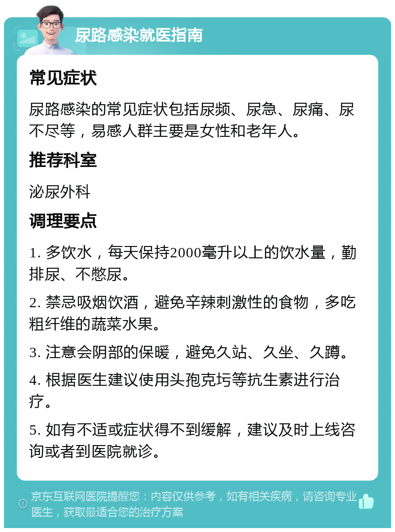 尿路感染就医指南 常见症状 尿路感染的常见症状包括尿频、尿急、尿痛、尿不尽等，易感人群主要是女性和老年人。 推荐科室 泌尿外科 调理要点 1. 多饮水，每天保持2000毫升以上的饮水量，勤排尿、不憋尿。 2. 禁忌吸烟饮酒，避免辛辣刺激性的食物，多吃粗纤维的蔬菜水果。 3. 注意会阴部的保暖，避免久站、久坐、久蹲。 4. 根据医生建议使用头孢克圬等抗生素进行治疗。 5. 如有不适或症状得不到缓解，建议及时上线咨询或者到医院就诊。