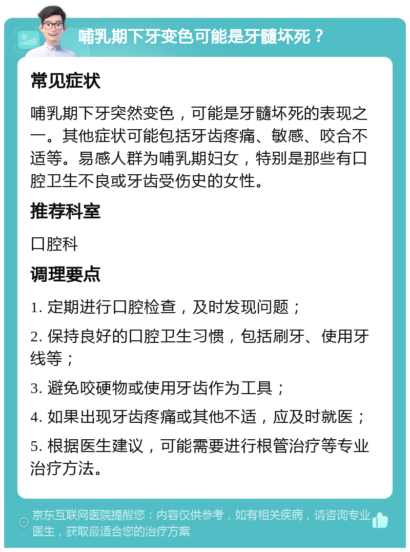 哺乳期下牙变色可能是牙髓坏死？ 常见症状 哺乳期下牙突然变色，可能是牙髓坏死的表现之一。其他症状可能包括牙齿疼痛、敏感、咬合不适等。易感人群为哺乳期妇女，特别是那些有口腔卫生不良或牙齿受伤史的女性。 推荐科室 口腔科 调理要点 1. 定期进行口腔检查，及时发现问题； 2. 保持良好的口腔卫生习惯，包括刷牙、使用牙线等； 3. 避免咬硬物或使用牙齿作为工具； 4. 如果出现牙齿疼痛或其他不适，应及时就医； 5. 根据医生建议，可能需要进行根管治疗等专业治疗方法。