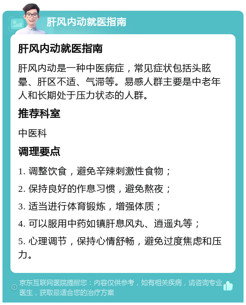 肝风内动就医指南 肝风内动就医指南 肝风内动是一种中医病症，常见症状包括头眩晕、肝区不适、气滞等。易感人群主要是中老年人和长期处于压力状态的人群。 推荐科室 中医科 调理要点 1. 调整饮食，避免辛辣刺激性食物； 2. 保持良好的作息习惯，避免熬夜； 3. 适当进行体育锻炼，增强体质； 4. 可以服用中药如镇肝息风丸、逍遥丸等； 5. 心理调节，保持心情舒畅，避免过度焦虑和压力。