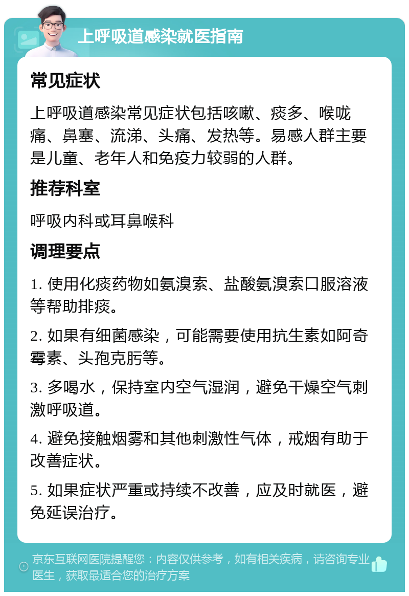 上呼吸道感染就医指南 常见症状 上呼吸道感染常见症状包括咳嗽、痰多、喉咙痛、鼻塞、流涕、头痛、发热等。易感人群主要是儿童、老年人和免疫力较弱的人群。 推荐科室 呼吸内科或耳鼻喉科 调理要点 1. 使用化痰药物如氨溴索、盐酸氨溴索口服溶液等帮助排痰。 2. 如果有细菌感染，可能需要使用抗生素如阿奇霉素、头孢克肟等。 3. 多喝水，保持室内空气湿润，避免干燥空气刺激呼吸道。 4. 避免接触烟雾和其他刺激性气体，戒烟有助于改善症状。 5. 如果症状严重或持续不改善，应及时就医，避免延误治疗。