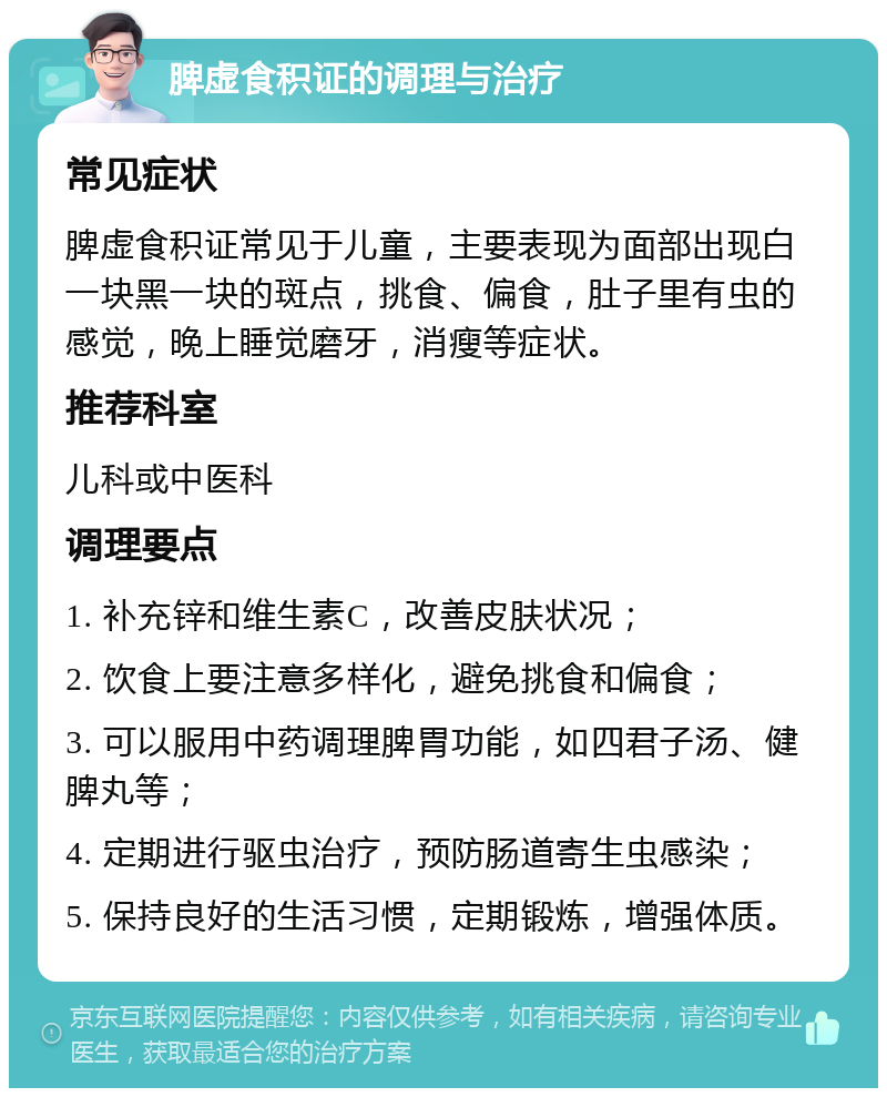 脾虚食积证的调理与治疗 常见症状 脾虚食积证常见于儿童，主要表现为面部出现白一块黑一块的斑点，挑食、偏食，肚子里有虫的感觉，晚上睡觉磨牙，消瘦等症状。 推荐科室 儿科或中医科 调理要点 1. 补充锌和维生素C，改善皮肤状况； 2. 饮食上要注意多样化，避免挑食和偏食； 3. 可以服用中药调理脾胃功能，如四君子汤、健脾丸等； 4. 定期进行驱虫治疗，预防肠道寄生虫感染； 5. 保持良好的生活习惯，定期锻炼，增强体质。