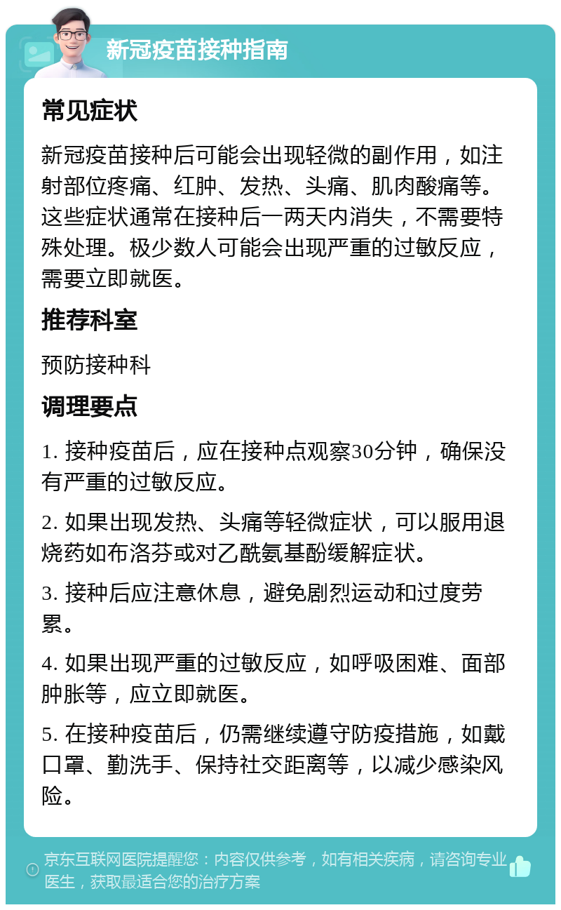 新冠疫苗接种指南 常见症状 新冠疫苗接种后可能会出现轻微的副作用，如注射部位疼痛、红肿、发热、头痛、肌肉酸痛等。这些症状通常在接种后一两天内消失，不需要特殊处理。极少数人可能会出现严重的过敏反应，需要立即就医。 推荐科室 预防接种科 调理要点 1. 接种疫苗后，应在接种点观察30分钟，确保没有严重的过敏反应。 2. 如果出现发热、头痛等轻微症状，可以服用退烧药如布洛芬或对乙酰氨基酚缓解症状。 3. 接种后应注意休息，避免剧烈运动和过度劳累。 4. 如果出现严重的过敏反应，如呼吸困难、面部肿胀等，应立即就医。 5. 在接种疫苗后，仍需继续遵守防疫措施，如戴口罩、勤洗手、保持社交距离等，以减少感染风险。