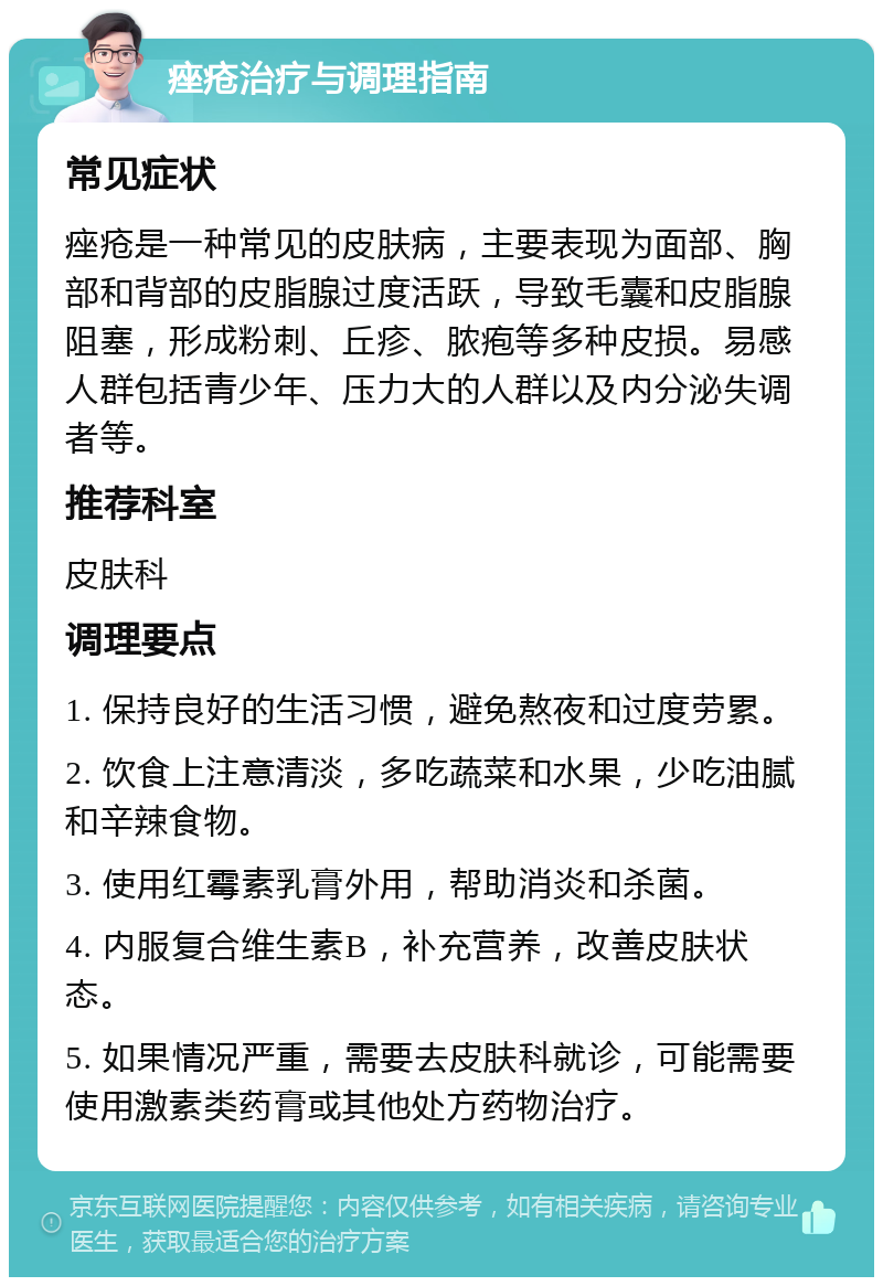 痤疮治疗与调理指南 常见症状 痤疮是一种常见的皮肤病，主要表现为面部、胸部和背部的皮脂腺过度活跃，导致毛囊和皮脂腺阻塞，形成粉刺、丘疹、脓疱等多种皮损。易感人群包括青少年、压力大的人群以及内分泌失调者等。 推荐科室 皮肤科 调理要点 1. 保持良好的生活习惯，避免熬夜和过度劳累。 2. 饮食上注意清淡，多吃蔬菜和水果，少吃油腻和辛辣食物。 3. 使用红霉素乳膏外用，帮助消炎和杀菌。 4. 内服复合维生素B，补充营养，改善皮肤状态。 5. 如果情况严重，需要去皮肤科就诊，可能需要使用激素类药膏或其他处方药物治疗。