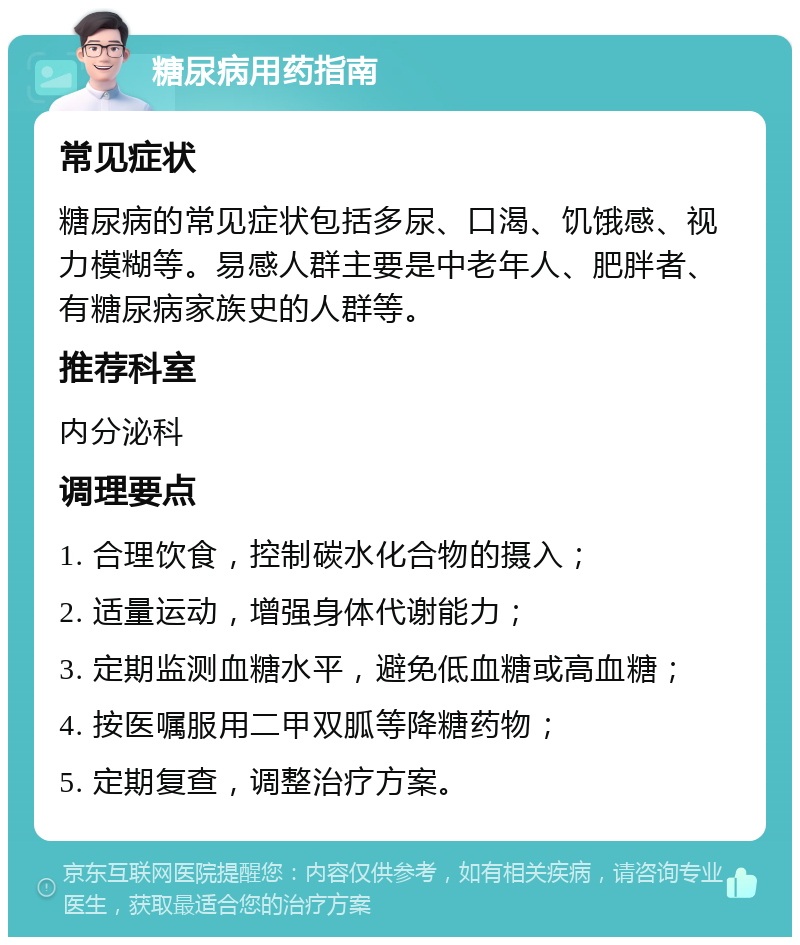 糖尿病用药指南 常见症状 糖尿病的常见症状包括多尿、口渴、饥饿感、视力模糊等。易感人群主要是中老年人、肥胖者、有糖尿病家族史的人群等。 推荐科室 内分泌科 调理要点 1. 合理饮食，控制碳水化合物的摄入； 2. 适量运动，增强身体代谢能力； 3. 定期监测血糖水平，避免低血糖或高血糖； 4. 按医嘱服用二甲双胍等降糖药物； 5. 定期复查，调整治疗方案。