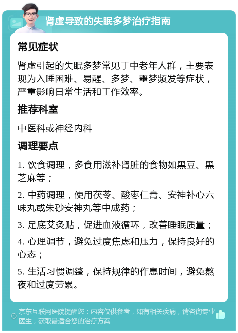 肾虚导致的失眠多梦治疗指南 常见症状 肾虚引起的失眠多梦常见于中老年人群，主要表现为入睡困难、易醒、多梦、噩梦频发等症状，严重影响日常生活和工作效率。 推荐科室 中医科或神经内科 调理要点 1. 饮食调理，多食用滋补肾脏的食物如黑豆、黑芝麻等； 2. 中药调理，使用茯苓、酸枣仁膏、安神补心六味丸或朱砂安神丸等中成药； 3. 足底艾灸贴，促进血液循环，改善睡眠质量； 4. 心理调节，避免过度焦虑和压力，保持良好的心态； 5. 生活习惯调整，保持规律的作息时间，避免熬夜和过度劳累。