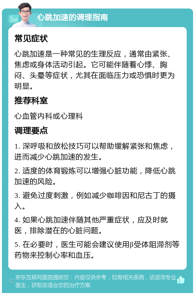 心跳加速的调理指南 常见症状 心跳加速是一种常见的生理反应，通常由紧张、焦虑或身体活动引起。它可能伴随着心悸、胸闷、头晕等症状，尤其在面临压力或恐惧时更为明显。 推荐科室 心血管内科或心理科 调理要点 1. 深呼吸和放松技巧可以帮助缓解紧张和焦虑，进而减少心跳加速的发生。 2. 适度的体育锻炼可以增强心脏功能，降低心跳加速的风险。 3. 避免过度刺激，例如减少咖啡因和尼古丁的摄入。 4. 如果心跳加速伴随其他严重症状，应及时就医，排除潜在的心脏问题。 5. 在必要时，医生可能会建议使用β受体阻滞剂等药物来控制心率和血压。