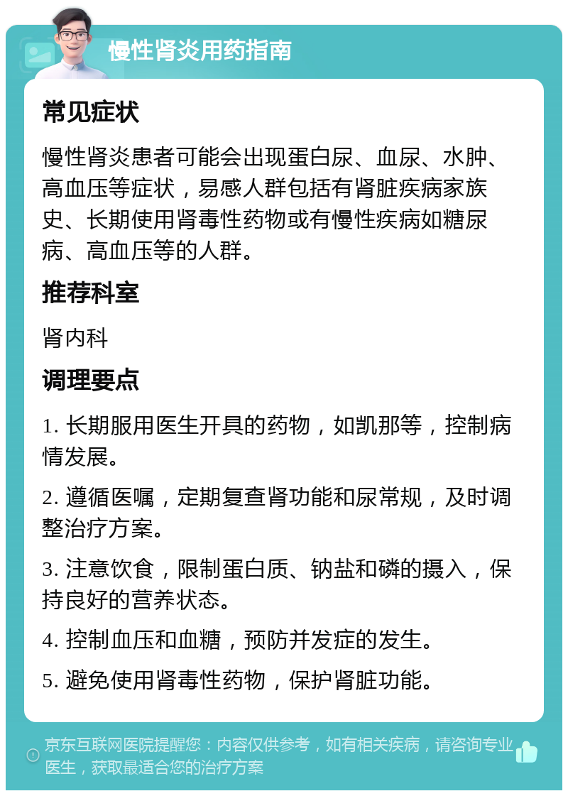 慢性肾炎用药指南 常见症状 慢性肾炎患者可能会出现蛋白尿、血尿、水肿、高血压等症状，易感人群包括有肾脏疾病家族史、长期使用肾毒性药物或有慢性疾病如糖尿病、高血压等的人群。 推荐科室 肾内科 调理要点 1. 长期服用医生开具的药物，如凯那等，控制病情发展。 2. 遵循医嘱，定期复查肾功能和尿常规，及时调整治疗方案。 3. 注意饮食，限制蛋白质、钠盐和磷的摄入，保持良好的营养状态。 4. 控制血压和血糖，预防并发症的发生。 5. 避免使用肾毒性药物，保护肾脏功能。