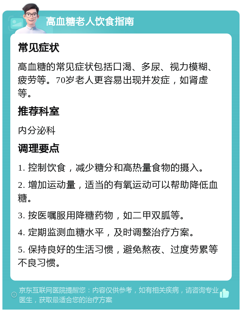 高血糖老人饮食指南 常见症状 高血糖的常见症状包括口渴、多尿、视力模糊、疲劳等。70岁老人更容易出现并发症，如肾虚等。 推荐科室 内分泌科 调理要点 1. 控制饮食，减少糖分和高热量食物的摄入。 2. 增加运动量，适当的有氧运动可以帮助降低血糖。 3. 按医嘱服用降糖药物，如二甲双胍等。 4. 定期监测血糖水平，及时调整治疗方案。 5. 保持良好的生活习惯，避免熬夜、过度劳累等不良习惯。