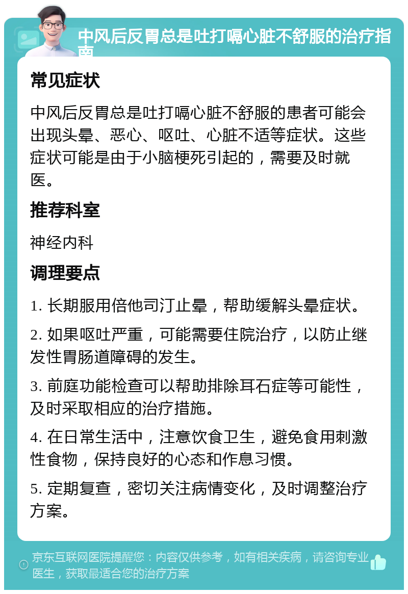 中风后反胃总是吐打嗝心脏不舒服的治疗指南 常见症状 中风后反胃总是吐打嗝心脏不舒服的患者可能会出现头晕、恶心、呕吐、心脏不适等症状。这些症状可能是由于小脑梗死引起的，需要及时就医。 推荐科室 神经内科 调理要点 1. 长期服用倍他司汀止晕，帮助缓解头晕症状。 2. 如果呕吐严重，可能需要住院治疗，以防止继发性胃肠道障碍的发生。 3. 前庭功能检查可以帮助排除耳石症等可能性，及时采取相应的治疗措施。 4. 在日常生活中，注意饮食卫生，避免食用刺激性食物，保持良好的心态和作息习惯。 5. 定期复查，密切关注病情变化，及时调整治疗方案。