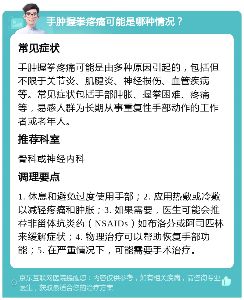 手肿握拳疼痛可能是哪种情况？ 常见症状 手肿握拳疼痛可能是由多种原因引起的，包括但不限于关节炎、肌腱炎、神经损伤、血管疾病等。常见症状包括手部肿胀、握拳困难、疼痛等，易感人群为长期从事重复性手部动作的工作者或老年人。 推荐科室 骨科或神经内科 调理要点 1. 休息和避免过度使用手部；2. 应用热敷或冷敷以减轻疼痛和肿胀；3. 如果需要，医生可能会推荐非甾体抗炎药（NSAIDs）如布洛芬或阿司匹林来缓解症状；4. 物理治疗可以帮助恢复手部功能；5. 在严重情况下，可能需要手术治疗。