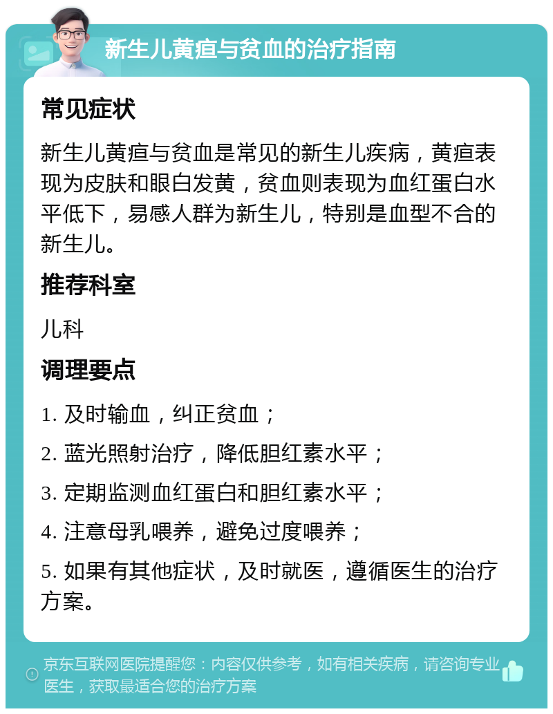 新生儿黄疸与贫血的治疗指南 常见症状 新生儿黄疸与贫血是常见的新生儿疾病，黄疸表现为皮肤和眼白发黄，贫血则表现为血红蛋白水平低下，易感人群为新生儿，特别是血型不合的新生儿。 推荐科室 儿科 调理要点 1. 及时输血，纠正贫血； 2. 蓝光照射治疗，降低胆红素水平； 3. 定期监测血红蛋白和胆红素水平； 4. 注意母乳喂养，避免过度喂养； 5. 如果有其他症状，及时就医，遵循医生的治疗方案。