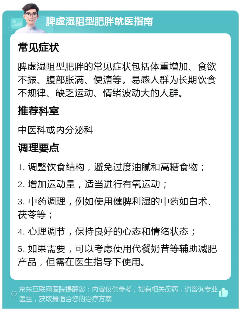 脾虚湿阻型肥胖就医指南 常见症状 脾虚湿阻型肥胖的常见症状包括体重增加、食欲不振、腹部胀满、便溏等。易感人群为长期饮食不规律、缺乏运动、情绪波动大的人群。 推荐科室 中医科或内分泌科 调理要点 1. 调整饮食结构，避免过度油腻和高糖食物； 2. 增加运动量，适当进行有氧运动； 3. 中药调理，例如使用健脾利湿的中药如白术、茯苓等； 4. 心理调节，保持良好的心态和情绪状态； 5. 如果需要，可以考虑使用代餐奶昔等辅助减肥产品，但需在医生指导下使用。