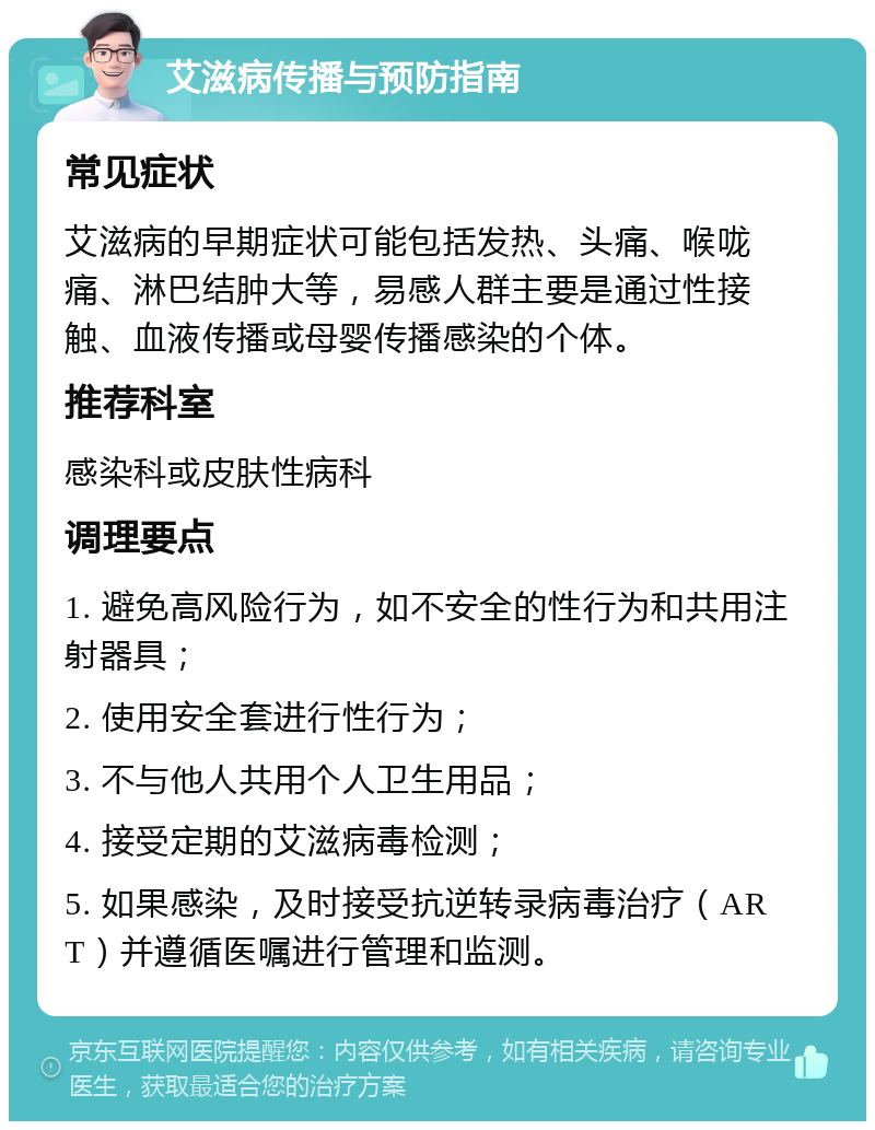 艾滋病传播与预防指南 常见症状 艾滋病的早期症状可能包括发热、头痛、喉咙痛、淋巴结肿大等，易感人群主要是通过性接触、血液传播或母婴传播感染的个体。 推荐科室 感染科或皮肤性病科 调理要点 1. 避免高风险行为，如不安全的性行为和共用注射器具； 2. 使用安全套进行性行为； 3. 不与他人共用个人卫生用品； 4. 接受定期的艾滋病毒检测； 5. 如果感染，及时接受抗逆转录病毒治疗（ART）并遵循医嘱进行管理和监测。