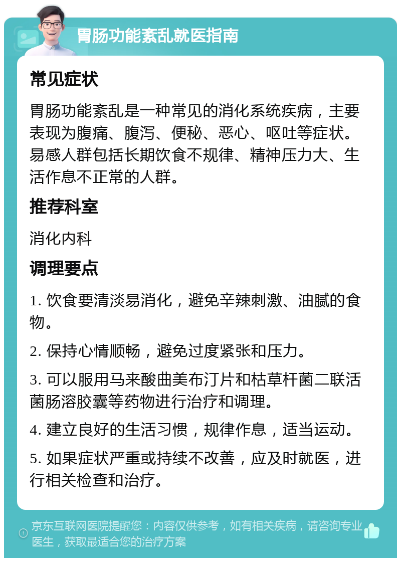 胃肠功能紊乱就医指南 常见症状 胃肠功能紊乱是一种常见的消化系统疾病，主要表现为腹痛、腹泻、便秘、恶心、呕吐等症状。易感人群包括长期饮食不规律、精神压力大、生活作息不正常的人群。 推荐科室 消化内科 调理要点 1. 饮食要清淡易消化，避免辛辣刺激、油腻的食物。 2. 保持心情顺畅，避免过度紧张和压力。 3. 可以服用马来酸曲美布汀片和枯草杆菌二联活菌肠溶胶囊等药物进行治疗和调理。 4. 建立良好的生活习惯，规律作息，适当运动。 5. 如果症状严重或持续不改善，应及时就医，进行相关检查和治疗。