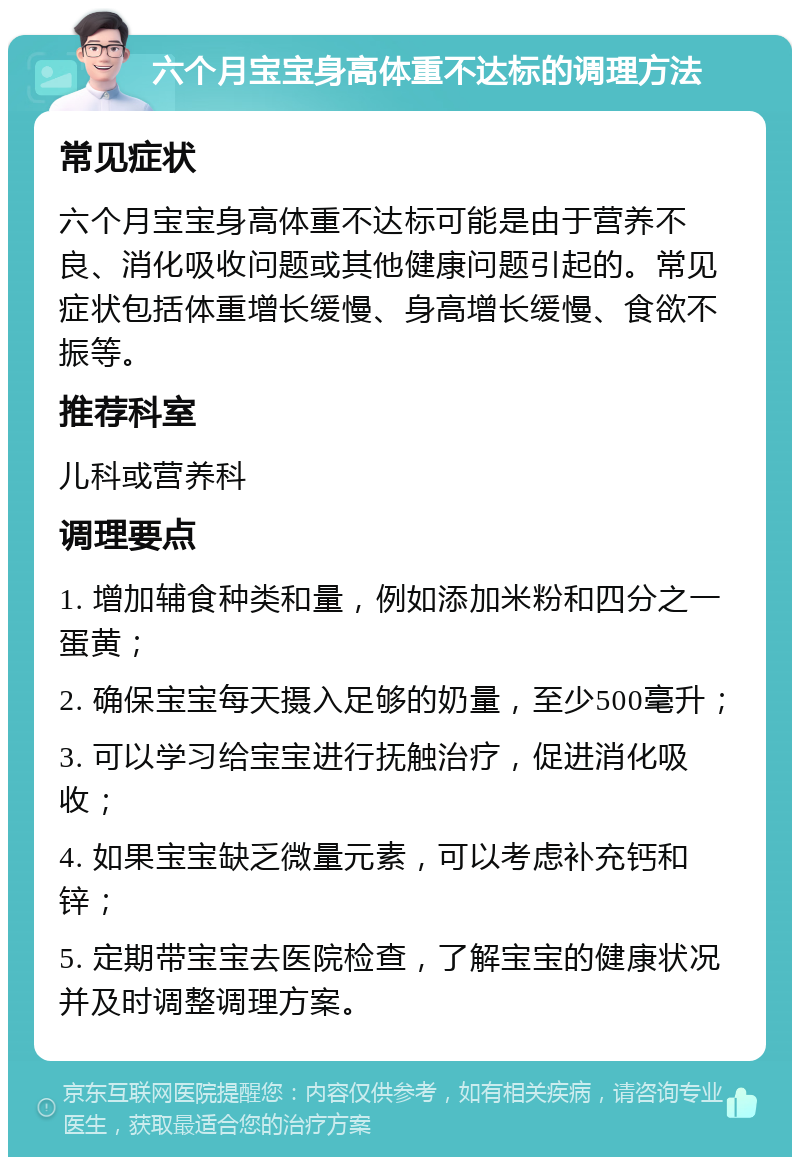 六个月宝宝身高体重不达标的调理方法 常见症状 六个月宝宝身高体重不达标可能是由于营养不良、消化吸收问题或其他健康问题引起的。常见症状包括体重增长缓慢、身高增长缓慢、食欲不振等。 推荐科室 儿科或营养科 调理要点 1. 增加辅食种类和量，例如添加米粉和四分之一蛋黄； 2. 确保宝宝每天摄入足够的奶量，至少500毫升； 3. 可以学习给宝宝进行抚触治疗，促进消化吸收； 4. 如果宝宝缺乏微量元素，可以考虑补充钙和锌； 5. 定期带宝宝去医院检查，了解宝宝的健康状况并及时调整调理方案。