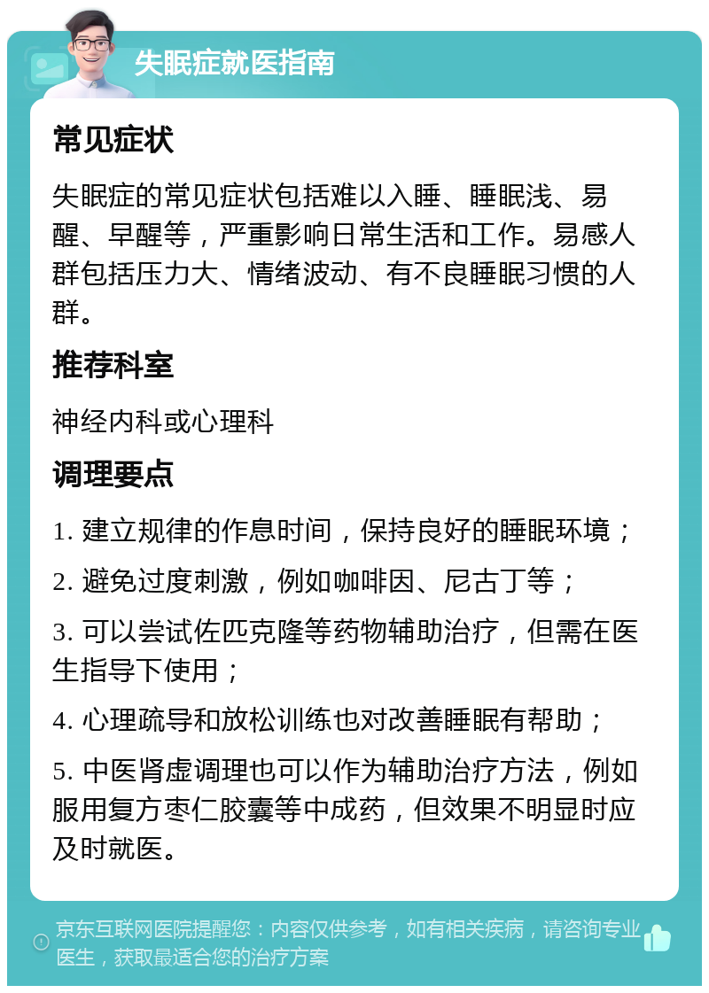 失眠症就医指南 常见症状 失眠症的常见症状包括难以入睡、睡眠浅、易醒、早醒等，严重影响日常生活和工作。易感人群包括压力大、情绪波动、有不良睡眠习惯的人群。 推荐科室 神经内科或心理科 调理要点 1. 建立规律的作息时间，保持良好的睡眠环境； 2. 避免过度刺激，例如咖啡因、尼古丁等； 3. 可以尝试佐匹克隆等药物辅助治疗，但需在医生指导下使用； 4. 心理疏导和放松训练也对改善睡眠有帮助； 5. 中医肾虚调理也可以作为辅助治疗方法，例如服用复方枣仁胶囊等中成药，但效果不明显时应及时就医。