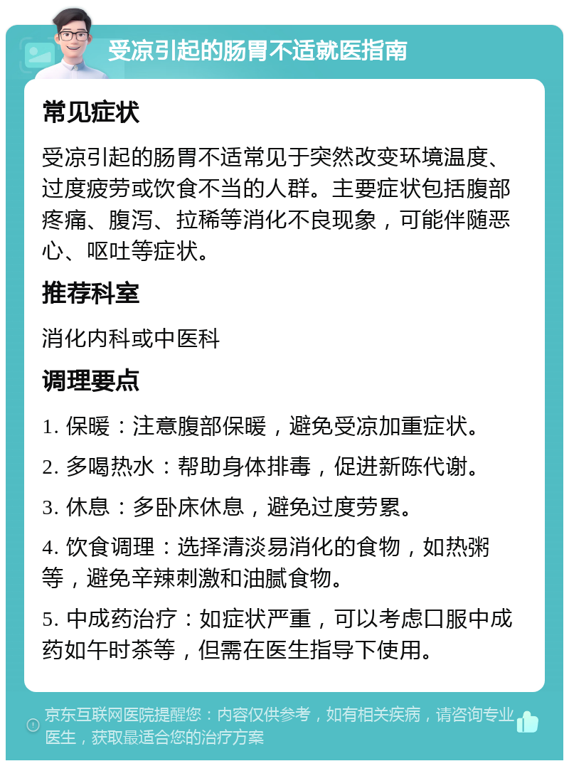 受凉引起的肠胃不适就医指南 常见症状 受凉引起的肠胃不适常见于突然改变环境温度、过度疲劳或饮食不当的人群。主要症状包括腹部疼痛、腹泻、拉稀等消化不良现象，可能伴随恶心、呕吐等症状。 推荐科室 消化内科或中医科 调理要点 1. 保暖：注意腹部保暖，避免受凉加重症状。 2. 多喝热水：帮助身体排毒，促进新陈代谢。 3. 休息：多卧床休息，避免过度劳累。 4. 饮食调理：选择清淡易消化的食物，如热粥等，避免辛辣刺激和油腻食物。 5. 中成药治疗：如症状严重，可以考虑口服中成药如午时茶等，但需在医生指导下使用。