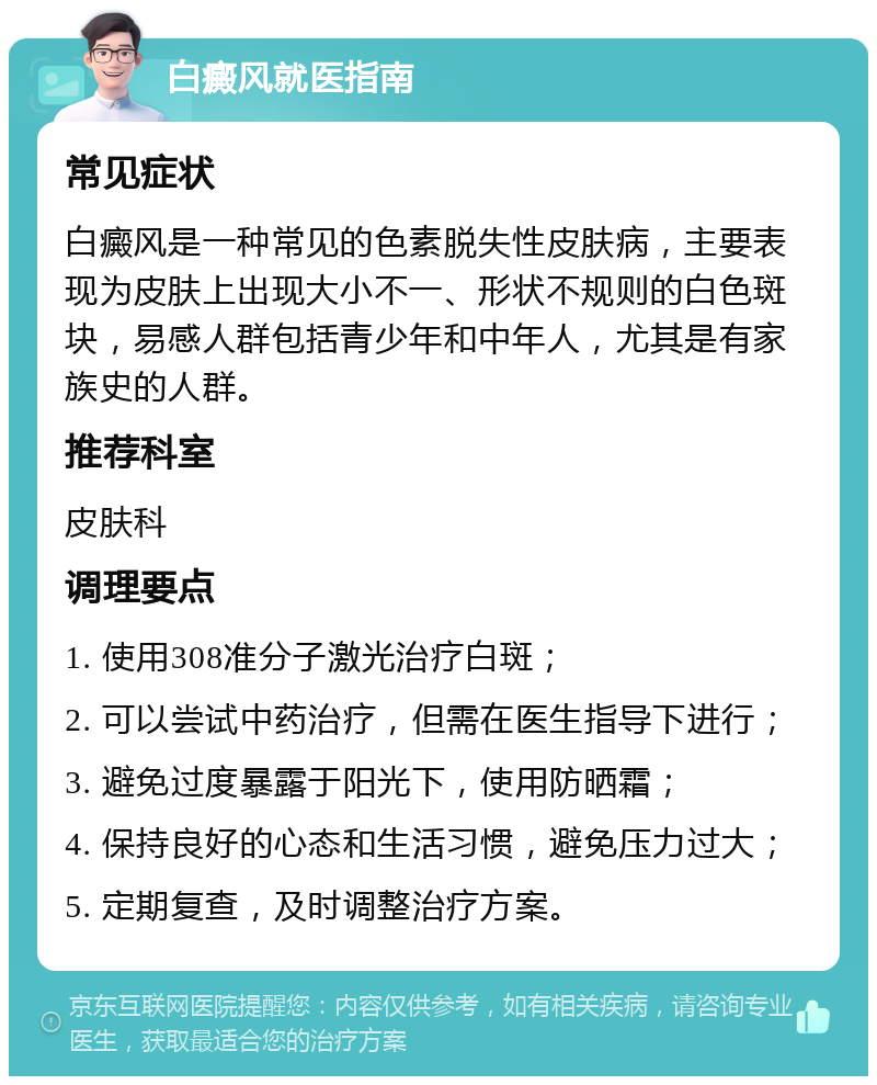 白癜风就医指南 常见症状 白癜风是一种常见的色素脱失性皮肤病，主要表现为皮肤上出现大小不一、形状不规则的白色斑块，易感人群包括青少年和中年人，尤其是有家族史的人群。 推荐科室 皮肤科 调理要点 1. 使用308准分子激光治疗白斑； 2. 可以尝试中药治疗，但需在医生指导下进行； 3. 避免过度暴露于阳光下，使用防晒霜； 4. 保持良好的心态和生活习惯，避免压力过大； 5. 定期复查，及时调整治疗方案。