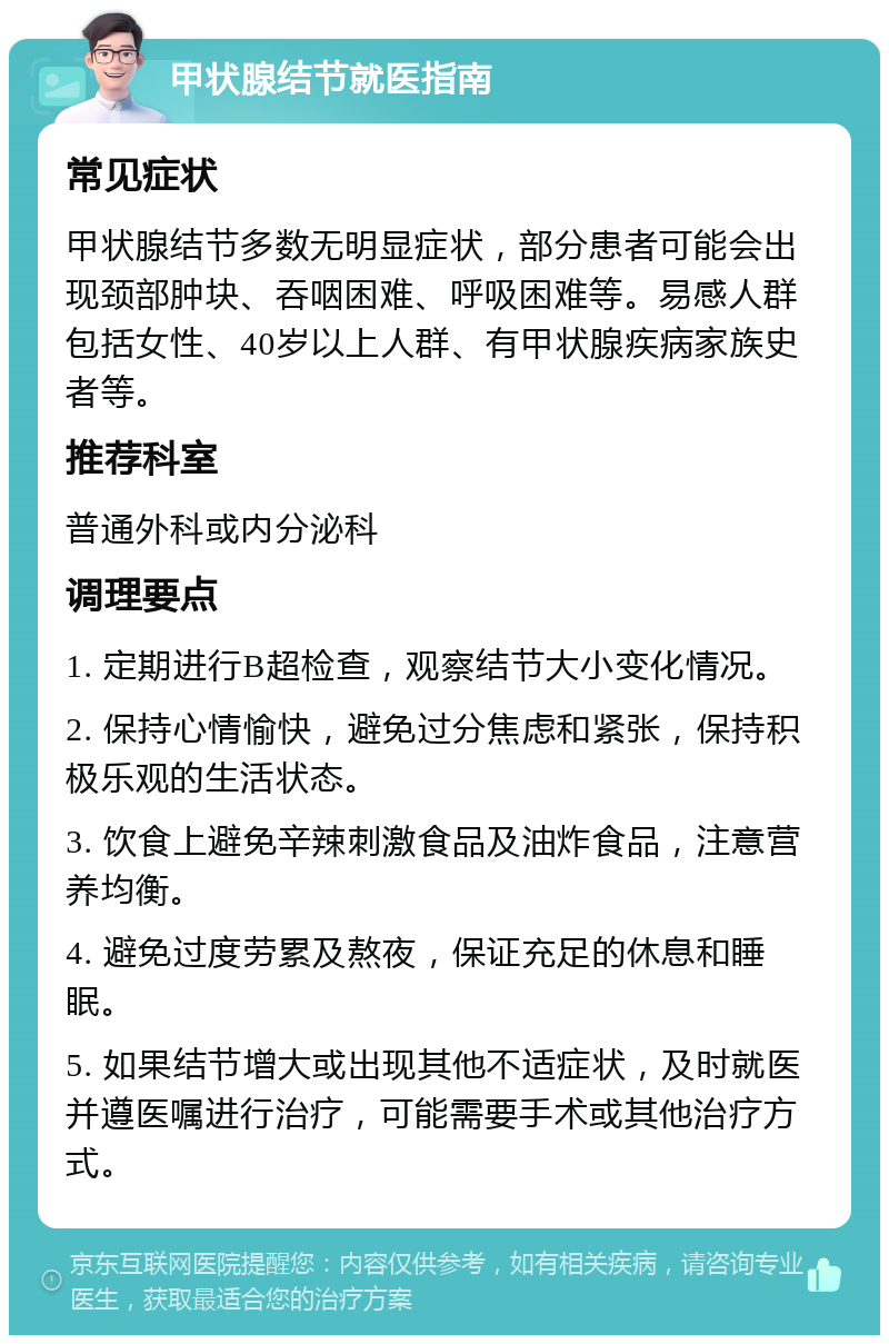 甲状腺结节就医指南 常见症状 甲状腺结节多数无明显症状，部分患者可能会出现颈部肿块、吞咽困难、呼吸困难等。易感人群包括女性、40岁以上人群、有甲状腺疾病家族史者等。 推荐科室 普通外科或内分泌科 调理要点 1. 定期进行B超检查，观察结节大小变化情况。 2. 保持心情愉快，避免过分焦虑和紧张，保持积极乐观的生活状态。 3. 饮食上避免辛辣刺激食品及油炸食品，注意营养均衡。 4. 避免过度劳累及熬夜，保证充足的休息和睡眠。 5. 如果结节增大或出现其他不适症状，及时就医并遵医嘱进行治疗，可能需要手术或其他治疗方式。