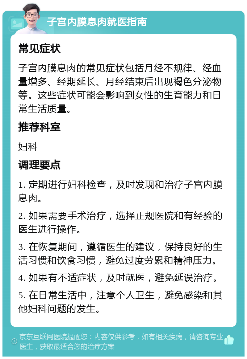 子宫内膜息肉就医指南 常见症状 子宫内膜息肉的常见症状包括月经不规律、经血量增多、经期延长、月经结束后出现褐色分泌物等。这些症状可能会影响到女性的生育能力和日常生活质量。 推荐科室 妇科 调理要点 1. 定期进行妇科检查，及时发现和治疗子宫内膜息肉。 2. 如果需要手术治疗，选择正规医院和有经验的医生进行操作。 3. 在恢复期间，遵循医生的建议，保持良好的生活习惯和饮食习惯，避免过度劳累和精神压力。 4. 如果有不适症状，及时就医，避免延误治疗。 5. 在日常生活中，注意个人卫生，避免感染和其他妇科问题的发生。