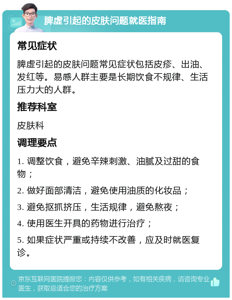 脾虚引起的皮肤问题就医指南 常见症状 脾虚引起的皮肤问题常见症状包括皮疹、出油、发红等。易感人群主要是长期饮食不规律、生活压力大的人群。 推荐科室 皮肤科 调理要点 1. 调整饮食，避免辛辣刺激、油腻及过甜的食物； 2. 做好面部清洁，避免使用油质的化妆品； 3. 避免抠抓挤压，生活规律，避免熬夜； 4. 使用医生开具的药物进行治疗； 5. 如果症状严重或持续不改善，应及时就医复诊。