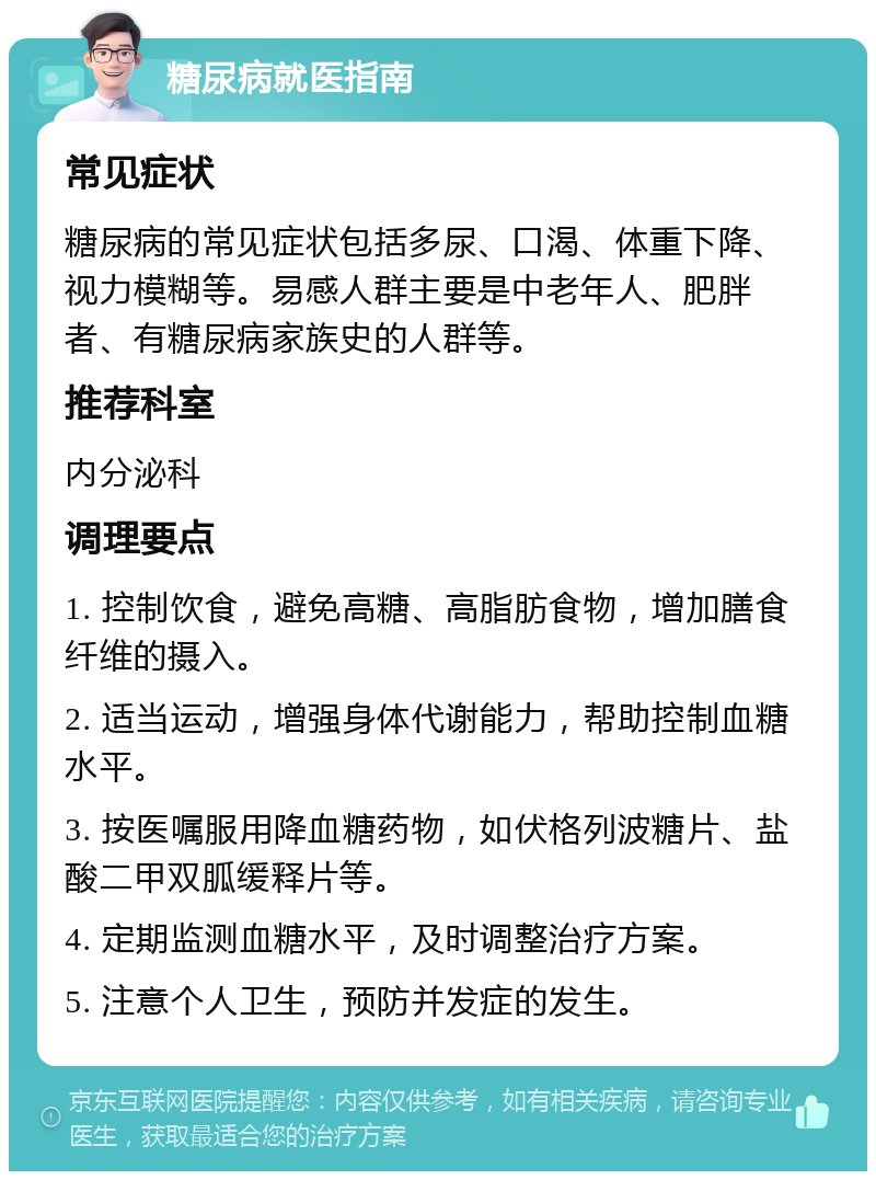 糖尿病就医指南 常见症状 糖尿病的常见症状包括多尿、口渴、体重下降、视力模糊等。易感人群主要是中老年人、肥胖者、有糖尿病家族史的人群等。 推荐科室 内分泌科 调理要点 1. 控制饮食，避免高糖、高脂肪食物，增加膳食纤维的摄入。 2. 适当运动，增强身体代谢能力，帮助控制血糖水平。 3. 按医嘱服用降血糖药物，如伏格列波糖片、盐酸二甲双胍缓释片等。 4. 定期监测血糖水平，及时调整治疗方案。 5. 注意个人卫生，预防并发症的发生。