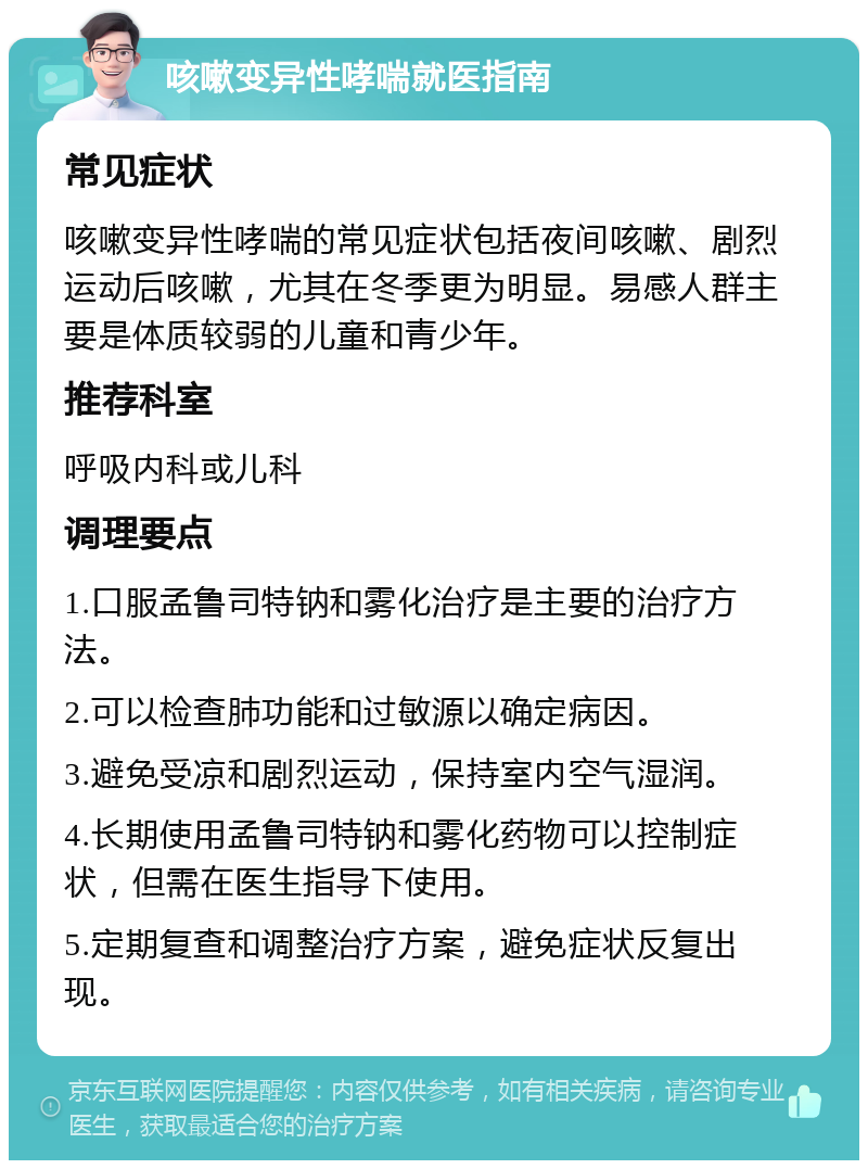 咳嗽变异性哮喘就医指南 常见症状 咳嗽变异性哮喘的常见症状包括夜间咳嗽、剧烈运动后咳嗽，尤其在冬季更为明显。易感人群主要是体质较弱的儿童和青少年。 推荐科室 呼吸内科或儿科 调理要点 1.口服孟鲁司特钠和雾化治疗是主要的治疗方法。 2.可以检查肺功能和过敏源以确定病因。 3.避免受凉和剧烈运动，保持室内空气湿润。 4.长期使用孟鲁司特钠和雾化药物可以控制症状，但需在医生指导下使用。 5.定期复查和调整治疗方案，避免症状反复出现。