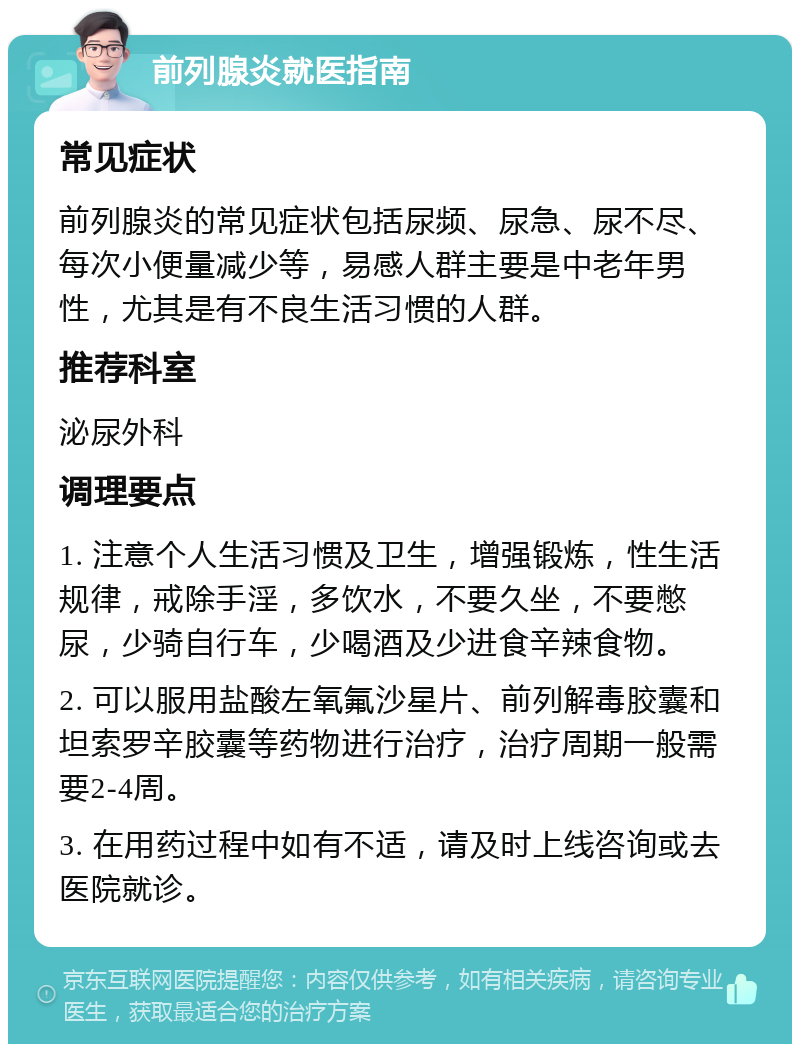 前列腺炎就医指南 常见症状 前列腺炎的常见症状包括尿频、尿急、尿不尽、每次小便量减少等，易感人群主要是中老年男性，尤其是有不良生活习惯的人群。 推荐科室 泌尿外科 调理要点 1. 注意个人生活习惯及卫生，增强锻炼，性生活规律，戒除手淫，多饮水，不要久坐，不要憋尿，少骑自行车，少喝酒及少进食辛辣食物。 2. 可以服用盐酸左氧氟沙星片、前列解毒胶囊和坦索罗辛胶囊等药物进行治疗，治疗周期一般需要2-4周。 3. 在用药过程中如有不适，请及时上线咨询或去医院就诊。