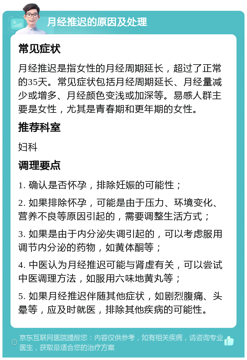 月经推迟的原因及处理 常见症状 月经推迟是指女性的月经周期延长，超过了正常的35天。常见症状包括月经周期延长、月经量减少或增多、月经颜色变浅或加深等。易感人群主要是女性，尤其是青春期和更年期的女性。 推荐科室 妇科 调理要点 1. 确认是否怀孕，排除妊娠的可能性； 2. 如果排除怀孕，可能是由于压力、环境变化、营养不良等原因引起的，需要调整生活方式； 3. 如果是由于内分泌失调引起的，可以考虑服用调节内分泌的药物，如黄体酮等； 4. 中医认为月经推迟可能与肾虚有关，可以尝试中医调理方法，如服用六味地黄丸等； 5. 如果月经推迟伴随其他症状，如剧烈腹痛、头晕等，应及时就医，排除其他疾病的可能性。