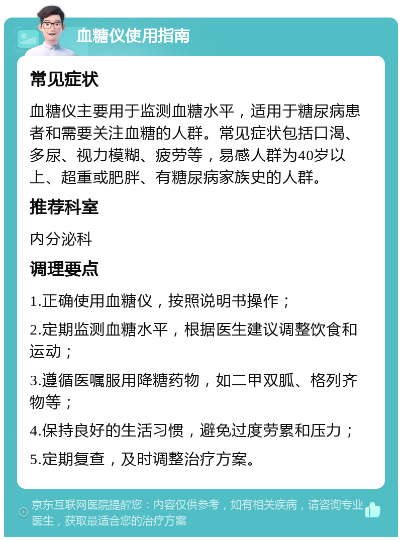 血糖仪使用指南 常见症状 血糖仪主要用于监测血糖水平，适用于糖尿病患者和需要关注血糖的人群。常见症状包括口渴、多尿、视力模糊、疲劳等，易感人群为40岁以上、超重或肥胖、有糖尿病家族史的人群。 推荐科室 内分泌科 调理要点 1.正确使用血糖仪，按照说明书操作； 2.定期监测血糖水平，根据医生建议调整饮食和运动； 3.遵循医嘱服用降糖药物，如二甲双胍、格列齐物等； 4.保持良好的生活习惯，避免过度劳累和压力； 5.定期复查，及时调整治疗方案。