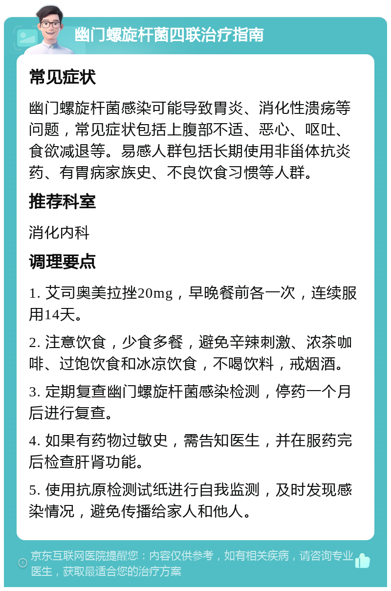 幽门螺旋杆菌四联治疗指南 常见症状 幽门螺旋杆菌感染可能导致胃炎、消化性溃疡等问题，常见症状包括上腹部不适、恶心、呕吐、食欲减退等。易感人群包括长期使用非甾体抗炎药、有胃病家族史、不良饮食习惯等人群。 推荐科室 消化内科 调理要点 1. 艾司奥美拉挫20mg，早晚餐前各一次，连续服用14天。 2. 注意饮食，少食多餐，避免辛辣刺激、浓茶咖啡、过饱饮食和冰凉饮食，不喝饮料，戒烟酒。 3. 定期复查幽门螺旋杆菌感染检测，停药一个月后进行复查。 4. 如果有药物过敏史，需告知医生，并在服药完后检查肝肾功能。 5. 使用抗原检测试纸进行自我监测，及时发现感染情况，避免传播给家人和他人。