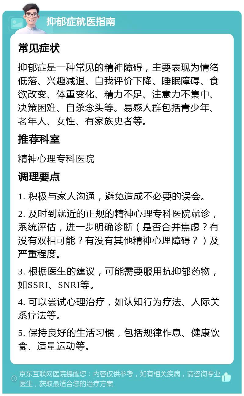 抑郁症就医指南 常见症状 抑郁症是一种常见的精神障碍，主要表现为情绪低落、兴趣减退、自我评价下降、睡眠障碍、食欲改变、体重变化、精力不足、注意力不集中、决策困难、自杀念头等。易感人群包括青少年、老年人、女性、有家族史者等。 推荐科室 精神心理专科医院 调理要点 1. 积极与家人沟通，避免造成不必要的误会。 2. 及时到就近的正规的精神心理专科医院就诊，系统评估，进一步明确诊断（是否合并焦虑？有没有双相可能？有没有其他精神心理障碍？）及严重程度。 3. 根据医生的建议，可能需要服用抗抑郁药物，如SSRI、SNRI等。 4. 可以尝试心理治疗，如认知行为疗法、人际关系疗法等。 5. 保持良好的生活习惯，包括规律作息、健康饮食、适量运动等。